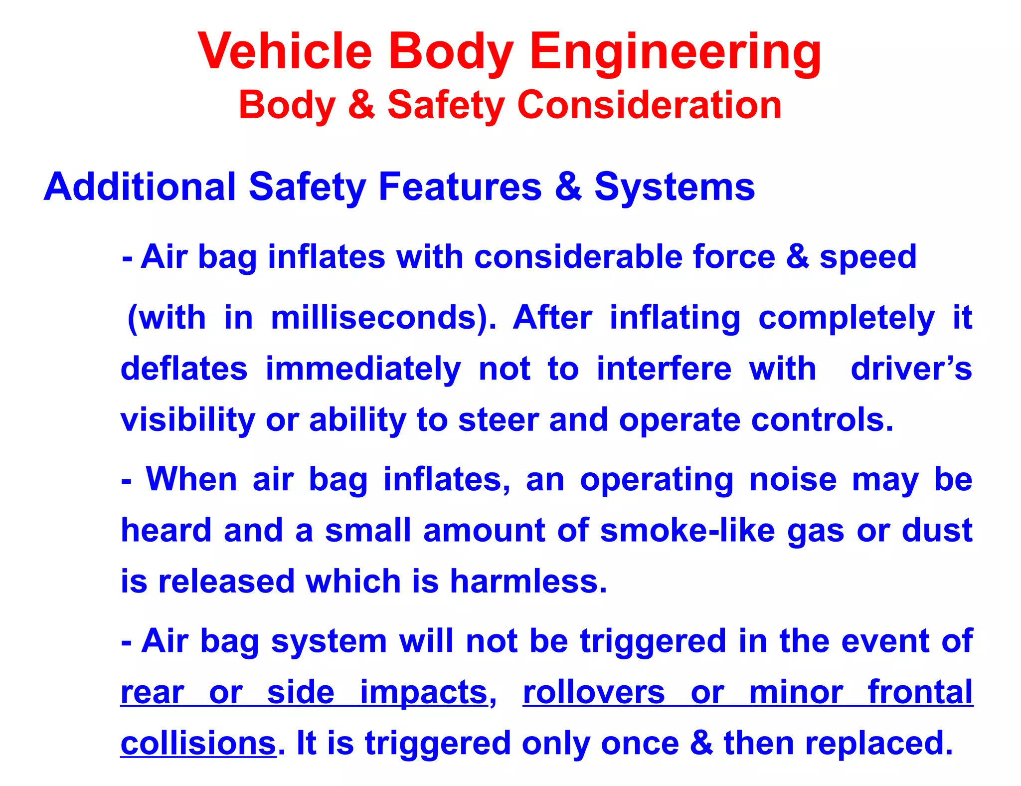 Vehicle Body Engineering
Body & Safety Consideration
Additional Safety Features & Systems
- Air bag inflates with considerable force & speed
(with in milliseconds). After inflating completely it
deflates immediately not to interfere with driver’s
visibility or ability to steer and operate controls.
- When air bag inflates, an operating noise may be
heard and a small amount of smoke-like gas or dust
is released which is harmless.
- Air bag system will not be triggered in the event of
rear or side impacts, rollovers or minor frontal
collisions. It is triggered only once & then replaced.
 