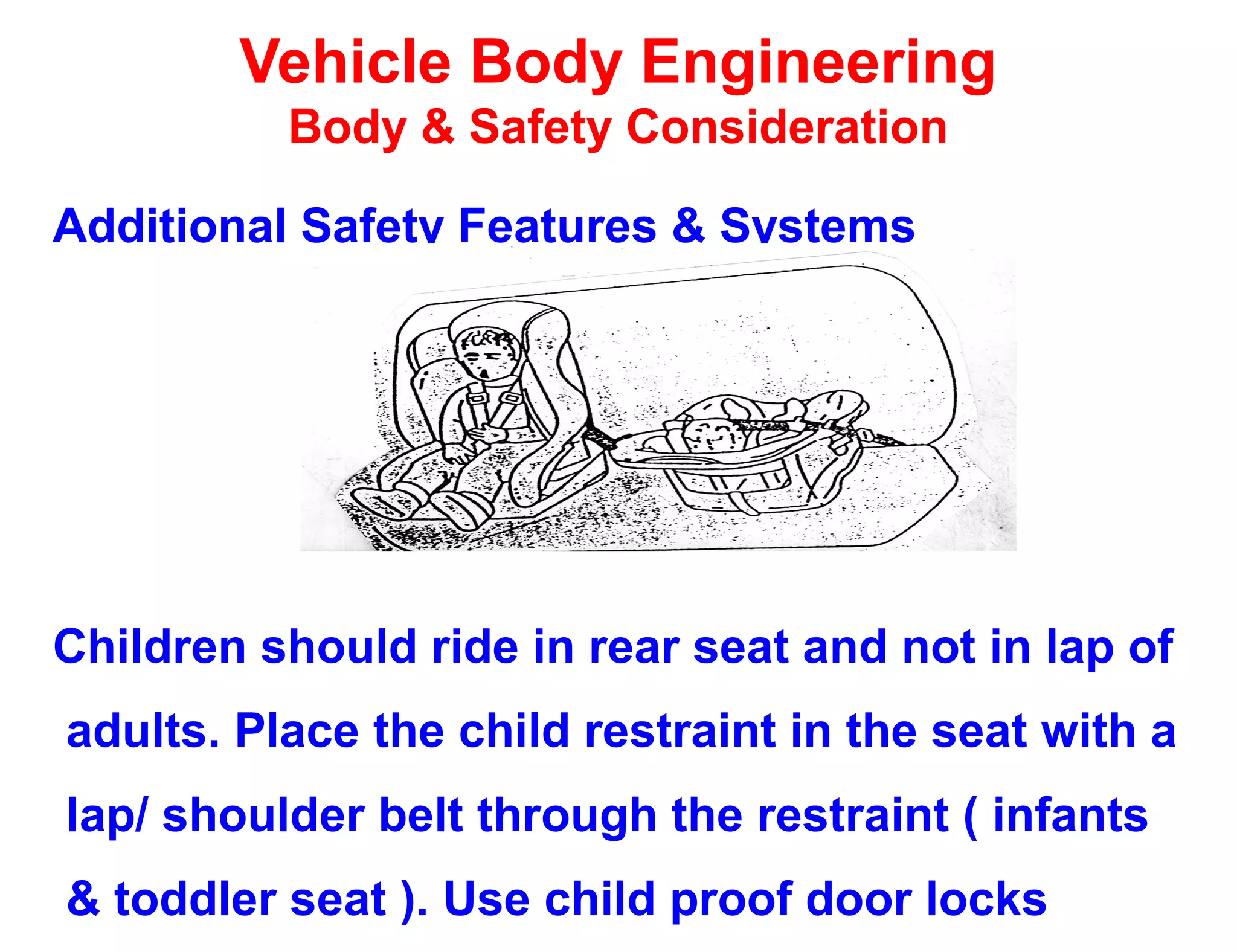 Vehicle Body Engineering
Body & Safety Consideration
Additional Safety Features & Systems
Children should ride in rear seat and not in lap of
adults. Place the child restraint in the seat with a
lap/ shoulder belt through the restraint ( infants
& toddler seat ). Use child proof door locks
 