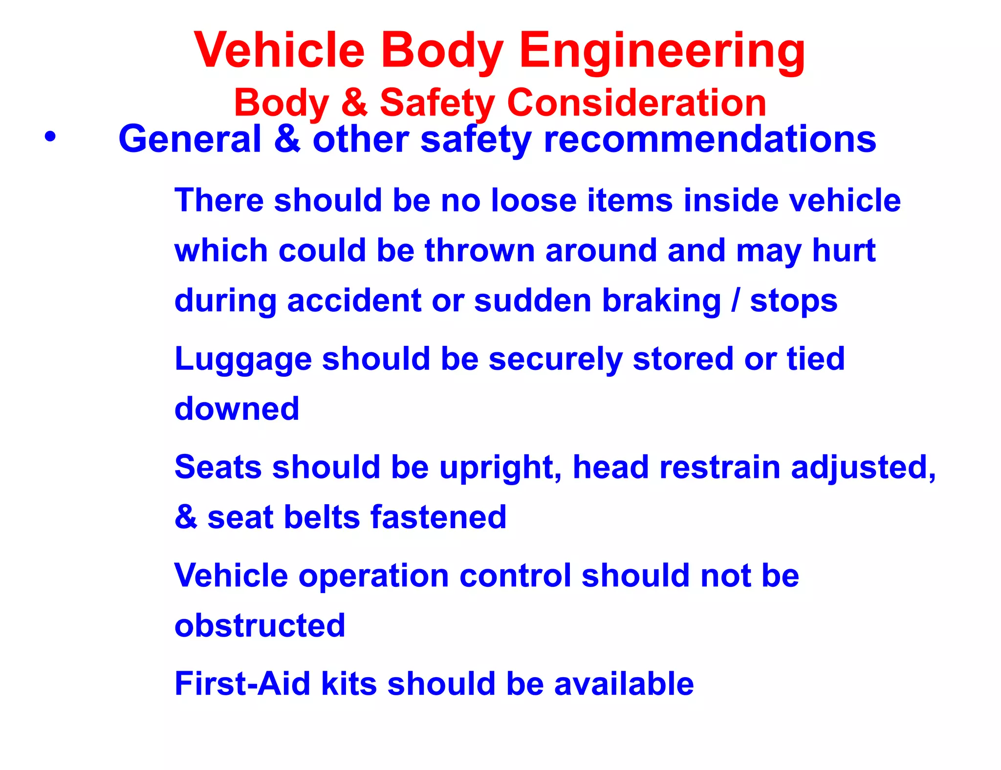 Vehicle Body Engineering
Body & Safety Consideration
• General & other safety recommendations
There should be no loose items inside vehicle
which could be thrown around and may hurt
during accident or sudden braking / stops
Luggage should be securely stored or tied
downed
Seats should be upright, head restrain adjusted,
& seat belts fastened
Vehicle operation control should not be
obstructed
First-Aid kits should be available
 