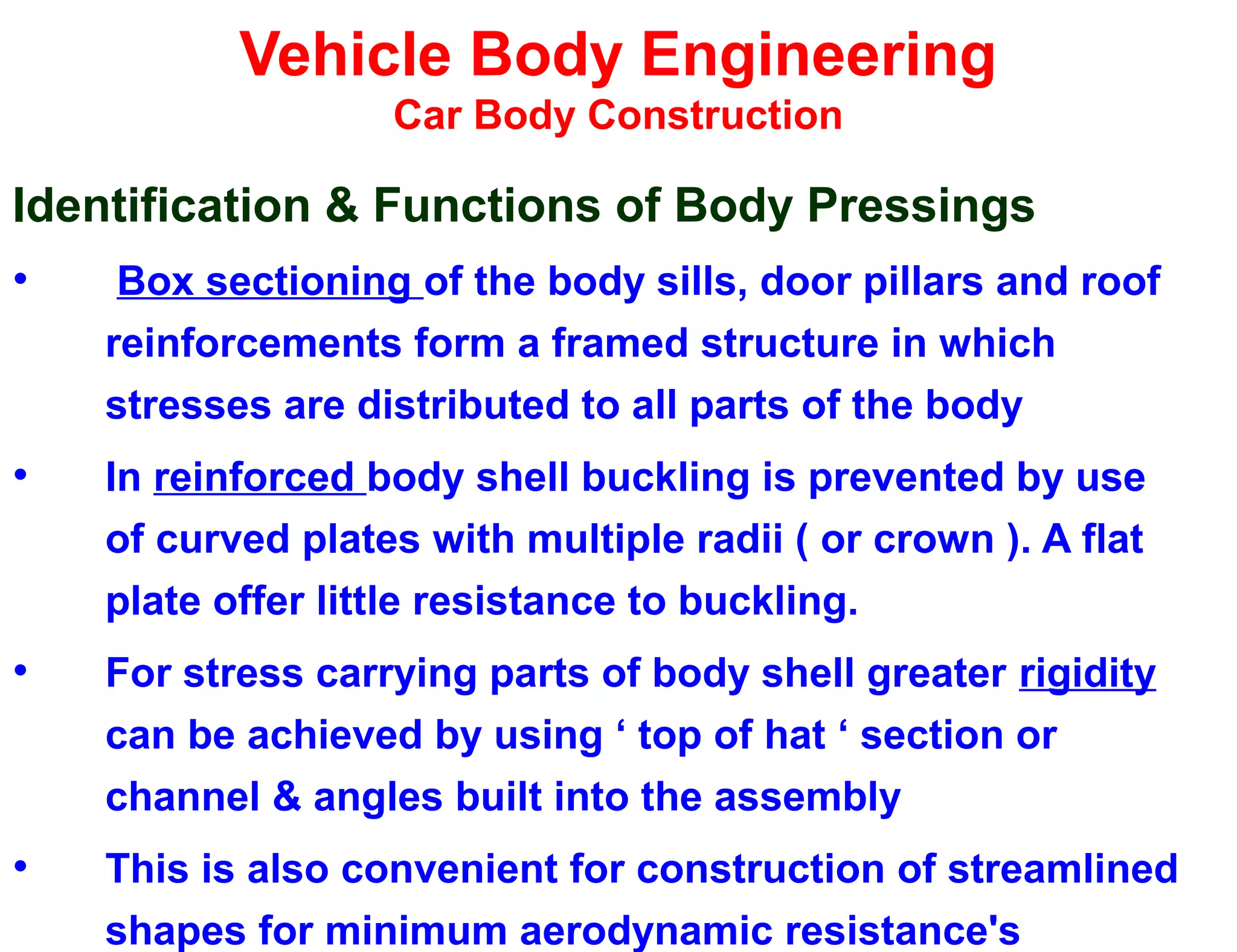 Vehicle Body Engineering
Car Body Construction
Identification & Functions of Body Pressings
• Box sectioning of the body sills, door pillars and roof
reinforcements form a framed structure in which
stresses are distributed to all parts of the body
• In reinforced body shell buckling is prevented by use
of curved plates with multiple radii ( or crown ). A flat
plate offer little resistance to buckling.
• For stress carrying parts of body shell greater rigidity
can be achieved by using ‘ top of hat ‘ section or
channel & angles built into the assembly
• This is also convenient for construction of streamlined
shapes for minimum aerodynamic resistance's
 