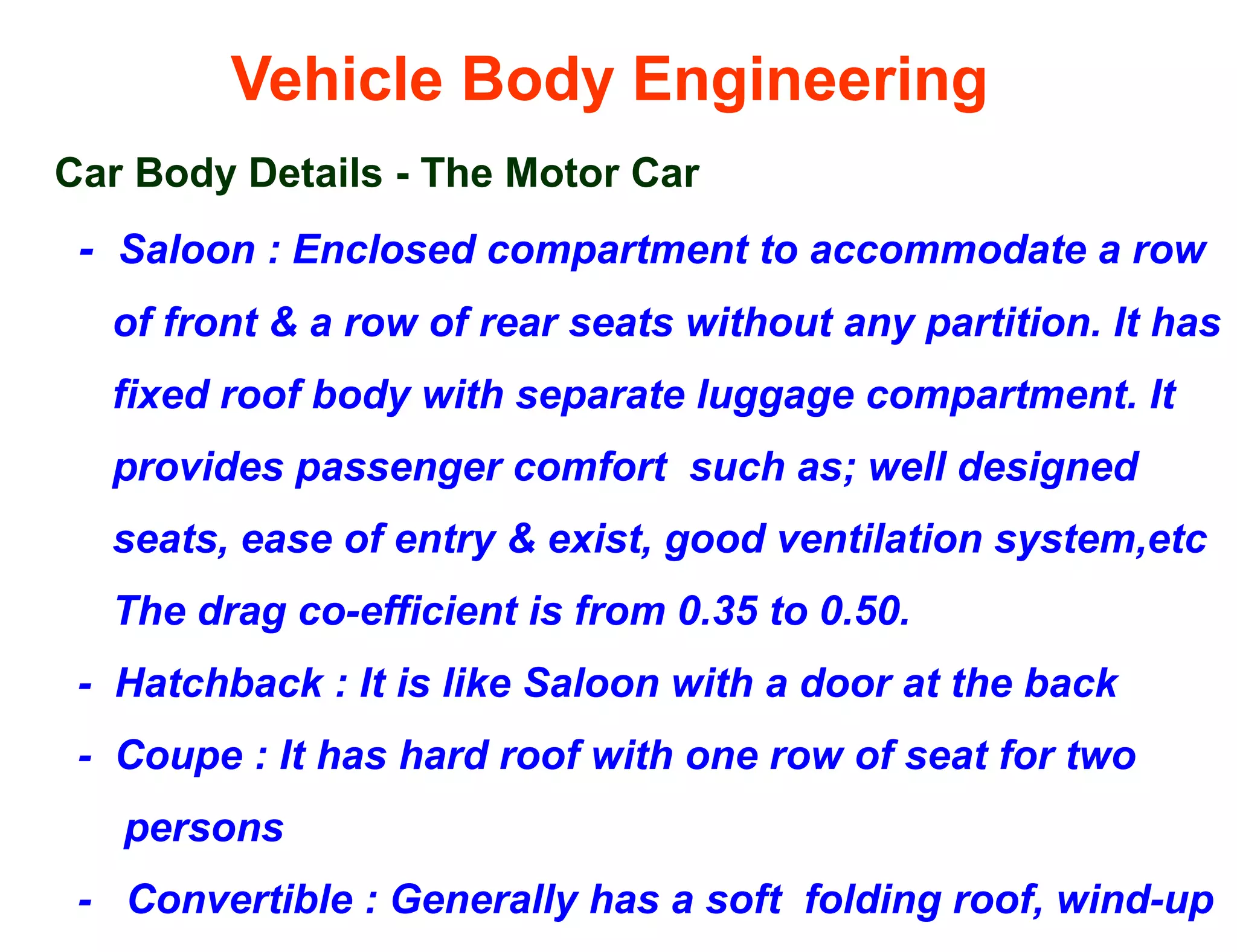 Vehicle Body Engineering
Car Body Details - The Motor Car
- Saloon : Enclosed compartment to accommodate a row
of front & a row of rear seats without any partition. It has
fixed roof body with separate luggage compartment. It
provides passenger comfort such as; well designed
seats, ease of entry & exist, good ventilation system,etc
The drag co-efficient is from 0.35 to 0.50.
- Hatchback : It is like Saloon with a door at the back
- Coupe : It has hard roof with one row of seat for two
persons
- Convertible : Generally has a soft folding roof, wind-up
 