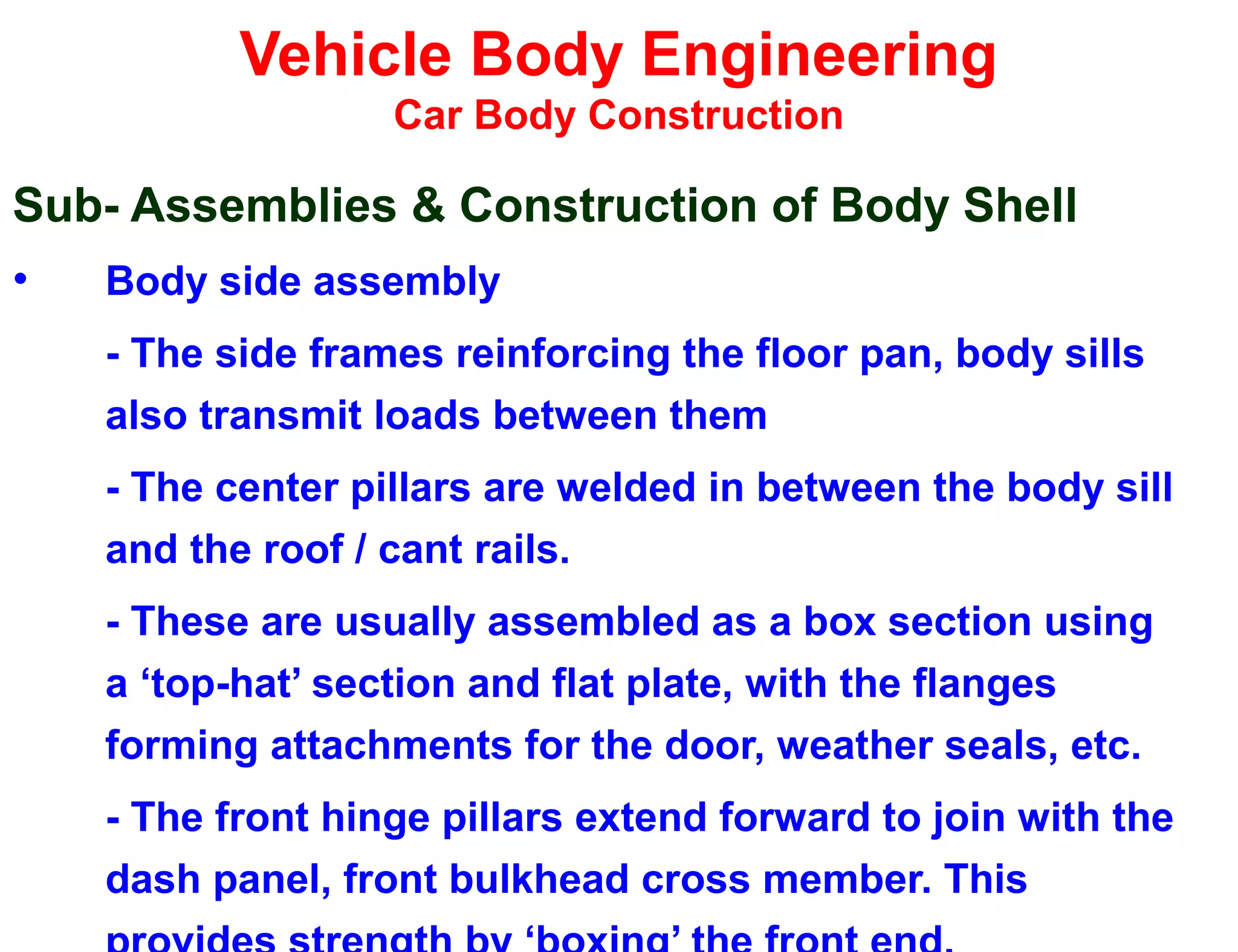 Vehicle Body Engineering
Car Body Construction
Sub- Assemblies & Construction of Body Shell
• Body side assembly
- The side frames reinforcing the floor pan, body sills
also transmit loads between them
- The center pillars are welded in between the body sill
and the roof / cant rails.
- These are usually assembled as a box section using
a ‘top-hat’ section and flat plate, with the flanges
forming attachments for the door, weather seals, etc.
- The front hinge pillars extend forward to join with the
dash panel, front bulkhead cross member. This
 