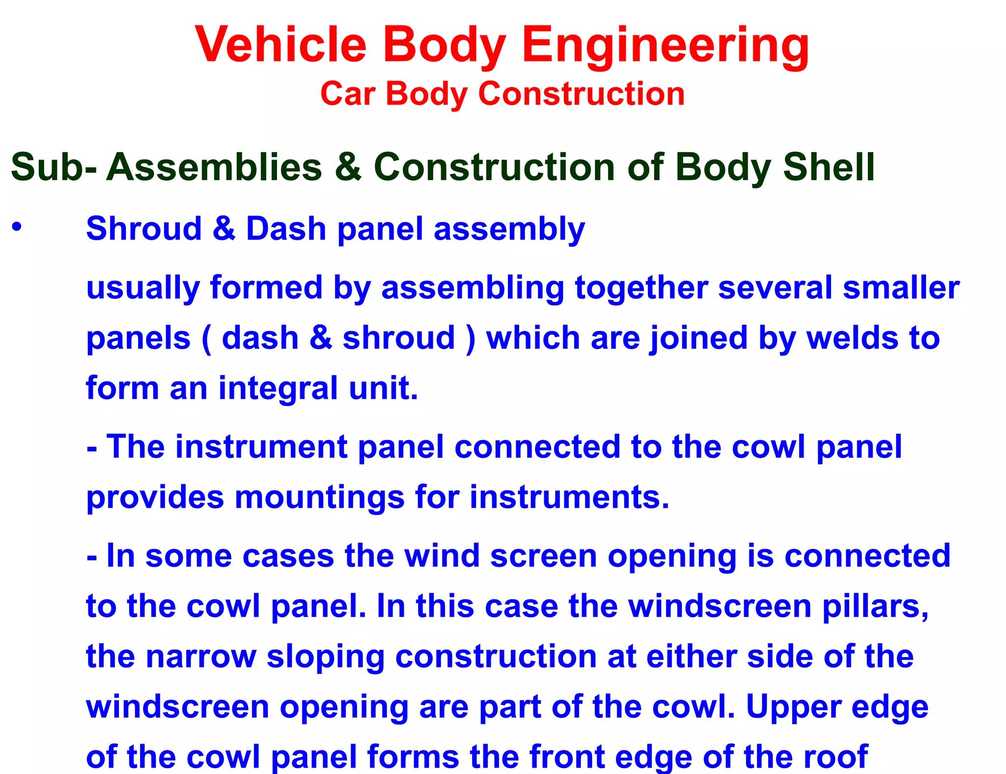 Vehicle Body Engineering
Car Body Construction
Sub- Assemblies & Construction of Body Shell
• Shroud & Dash panel assembly
usually formed by assembling together several smaller
panels ( dash & shroud ) which are joined by welds to
form an integral unit.
- The instrument panel connected to the cowl panel
provides mountings for instruments.
- In some cases the wind screen opening is connected
to the cowl panel. In this case the windscreen pillars,
the narrow sloping construction at either side of the
windscreen opening are part of the cowl. Upper edge
of the cowl panel forms the front edge of the roof
 