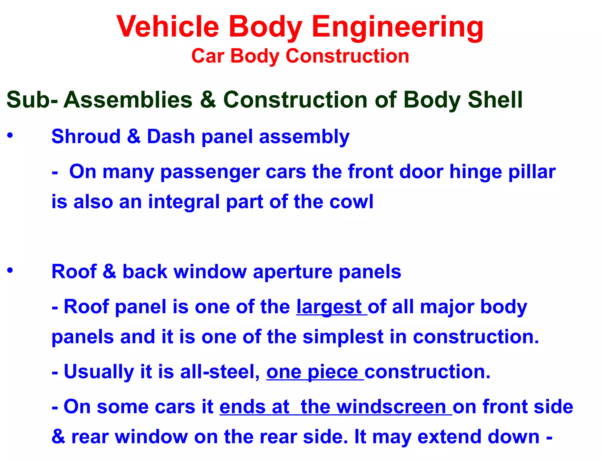 Vehicle Body Engineering
Car Body Construction
Sub- Assemblies & Construction of Body Shell
• Shroud & Dash panel assembly
- On many passenger cars the front door hinge pillar
is also an integral part of the cowl
• Roof & back window aperture panels
- Roof panel is one of the largest of all major body
panels and it is one of the simplest in construction.
- Usually it is all-steel, one piece construction.
- On some cars it ends at the windscreen on front side
& rear window on the rear side. It may extend down -
 