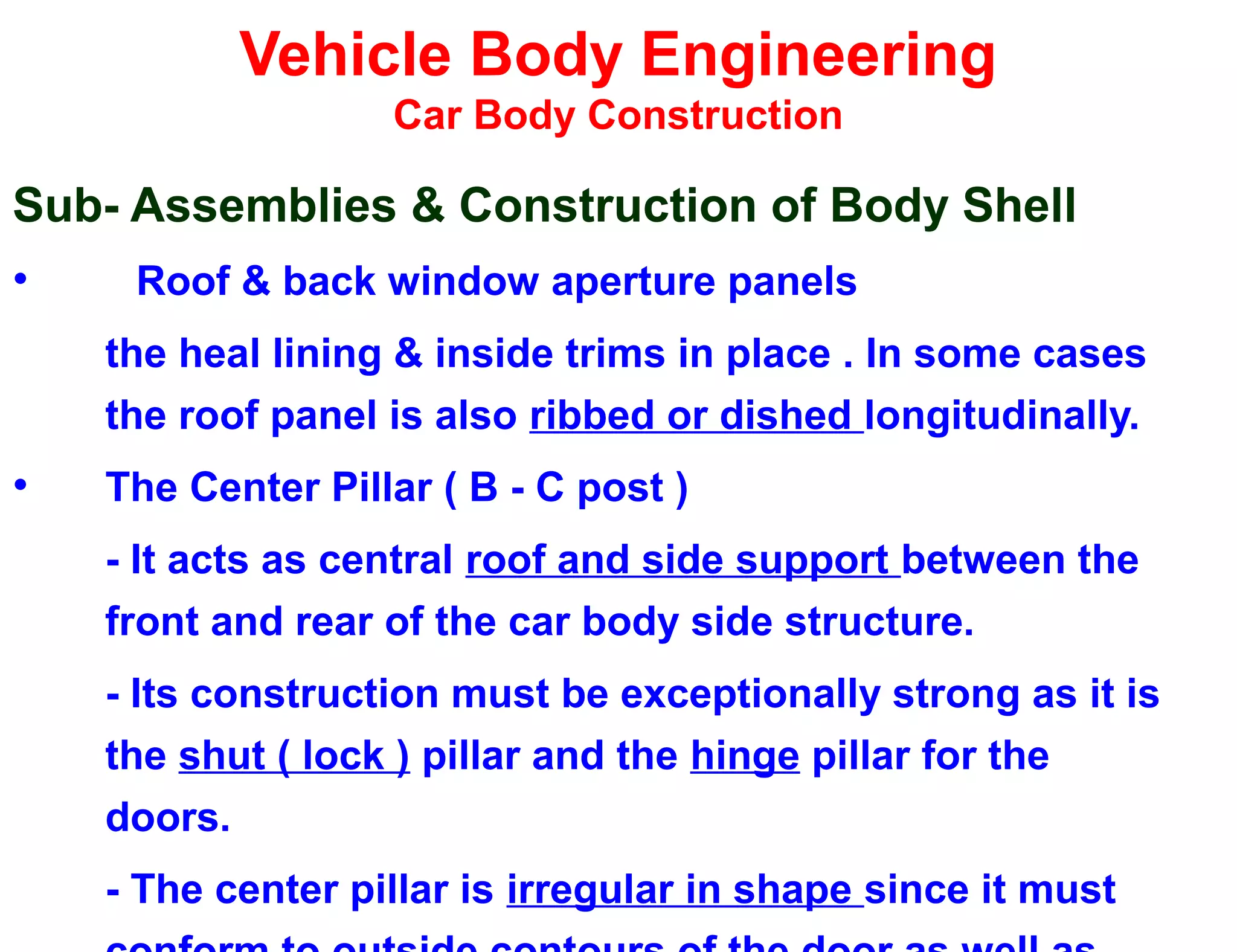 Vehicle Body Engineering
Car Body Construction
Sub- Assemblies & Construction of Body Shell
• Roof & back window aperture panels
the heal lining & inside trims in place . In some cases
the roof panel is also ribbed or dished longitudinally.
• The Center Pillar ( B - C post )
- It acts as central roof and side support between the
front and rear of the car body side structure.
- Its construction must be exceptionally strong as it is
the shut ( lock ) pillar and the hinge pillar for the
doors.
- The center pillar is irregular in shape since it must
 