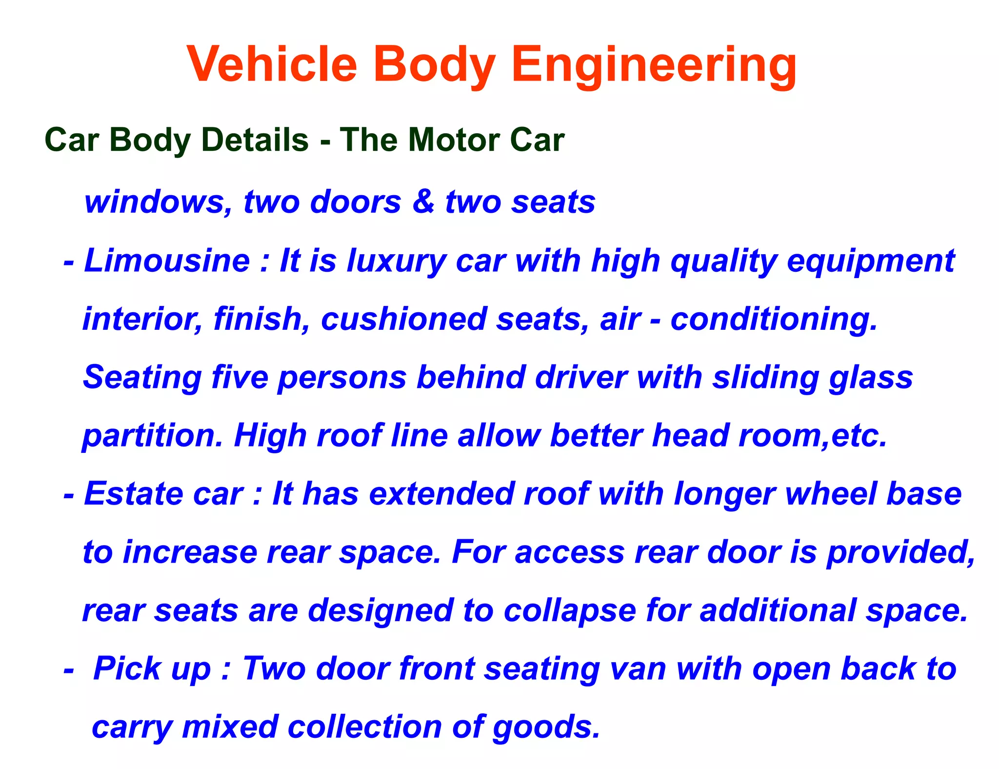 Vehicle Body Engineering
Car Body Details - The Motor Car
windows, two doors & two seats
- Limousine : It is luxury car with high quality equipment
interior, finish, cushioned seats, air - conditioning.
Seating five persons behind driver with sliding glass
partition. High roof line allow better head room,etc.
- Estate car : It has extended roof with longer wheel base
to increase rear space. For access rear door is provided,
rear seats are designed to collapse for additional space.
- Pick up : Two door front seating van with open back to
carry mixed collection of goods.
 