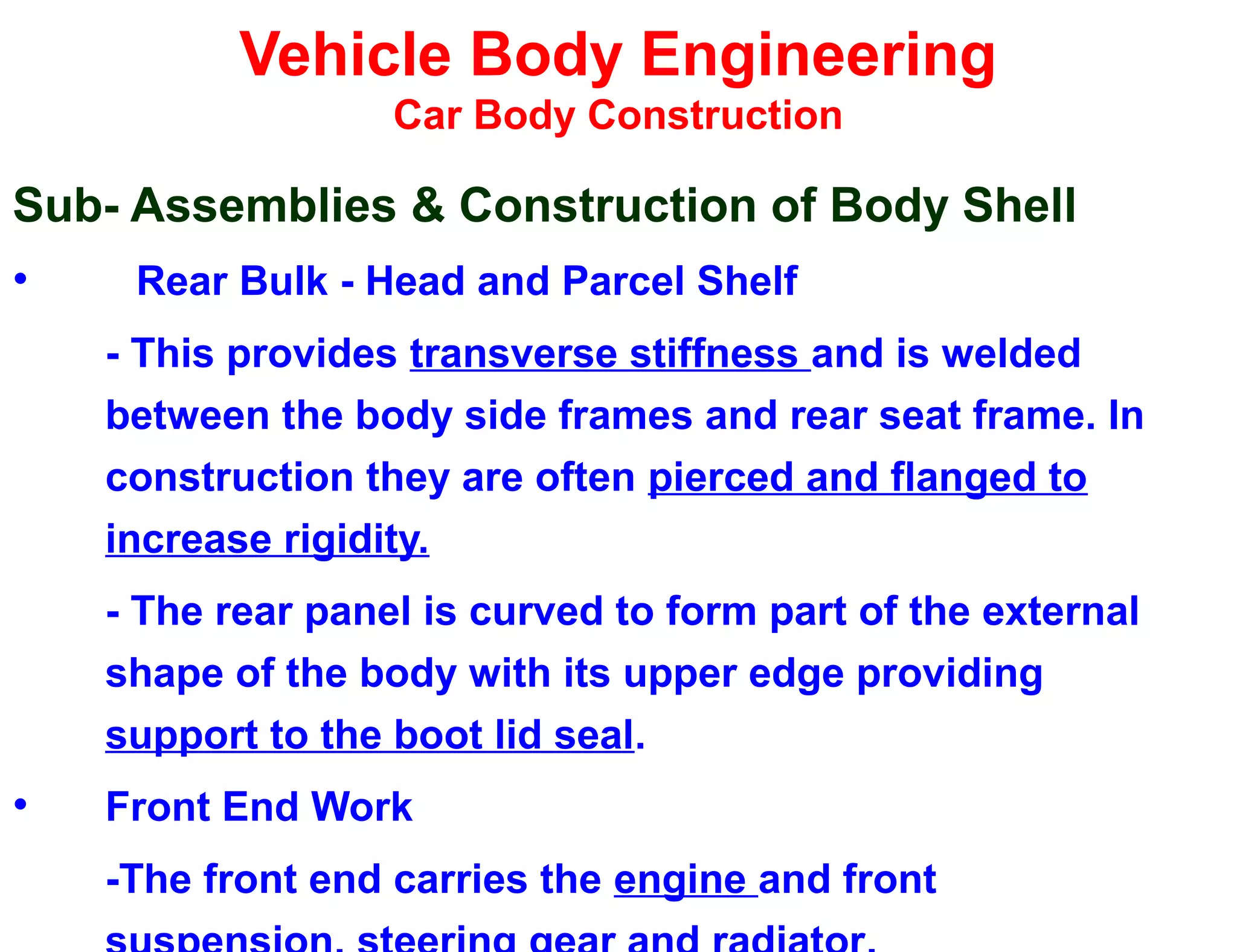 Vehicle Body Engineering
Car Body Construction
Sub- Assemblies & Construction of Body Shell
• Rear Bulk - Head and Parcel Shelf
- This provides transverse stiffness and is welded
between the body side frames and rear seat frame. In
construction they are often pierced and flanged to
increase rigidity.
- The rear panel is curved to form part of the external
shape of the body with its upper edge providing
support to the boot lid seal.
• Front End Work
-The front end carries the engine and front
 