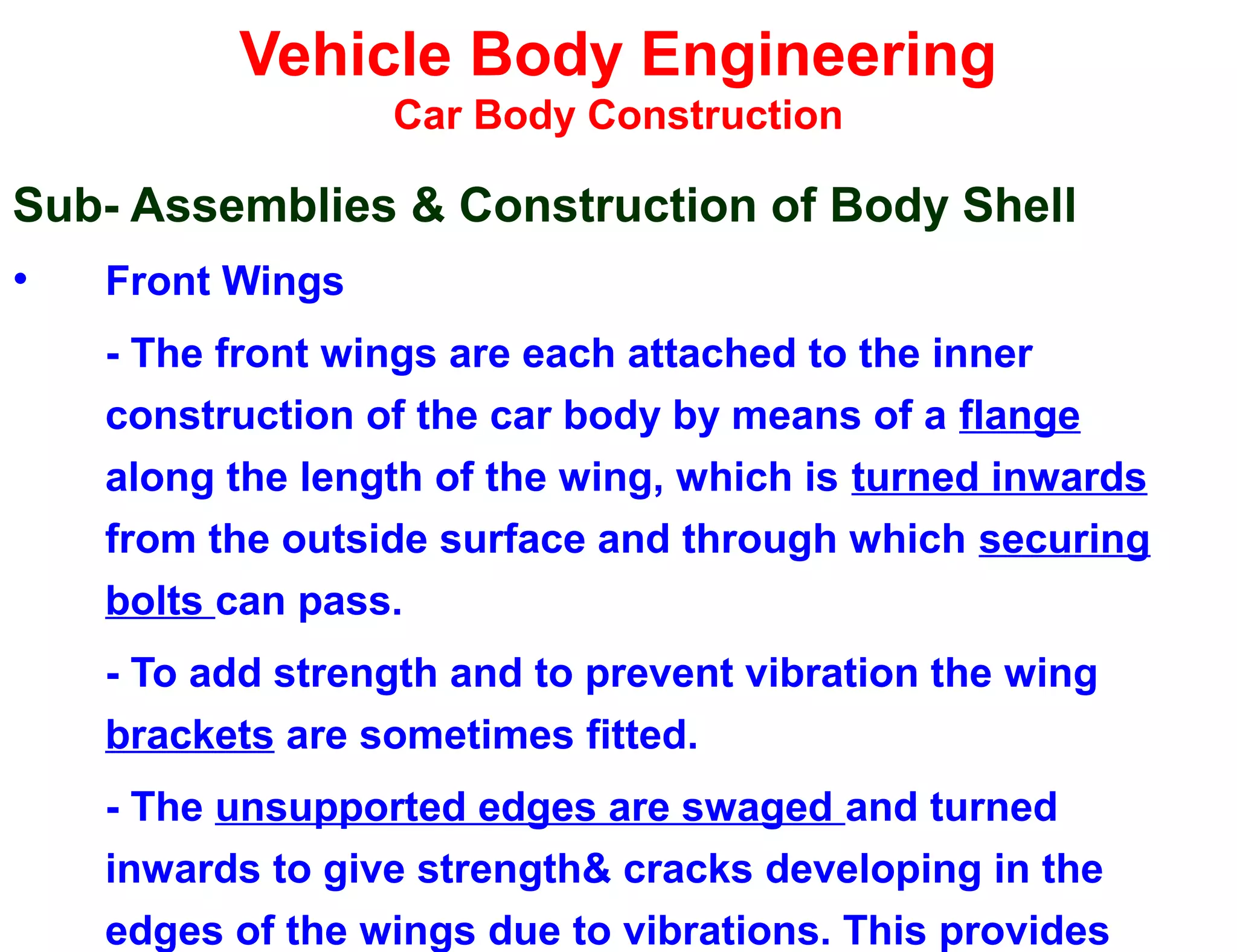 Vehicle Body Engineering
Car Body Construction
Sub- Assemblies & Construction of Body Shell
• Front Wings
- The front wings are each attached to the inner
construction of the car body by means of a flange
along the length of the wing, which is turned inwards
from the outside surface and through which securing
bolts can pass.
- To add strength and to prevent vibration the wing
brackets are sometimes fitted.
- The unsupported edges are swaged and turned
inwards to give strength& cracks developing in the
edges of the wings due to vibrations. This provides
 