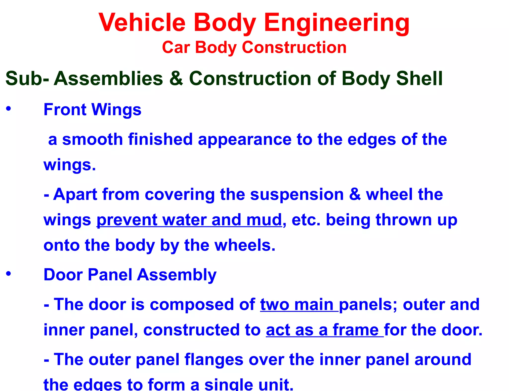 Vehicle Body Engineering
Car Body Construction
Sub- Assemblies & Construction of Body Shell
• Front Wings
a smooth finished appearance to the edges of the
wings.
- Apart from covering the suspension & wheel the
wings prevent water and mud, etc. being thrown up
onto the body by the wheels.
• Door Panel Assembly
- The door is composed of two main panels; outer and
inner panel, constructed to act as a frame for the door.
- The outer panel flanges over the inner panel around
the edges to form a single unit.
 