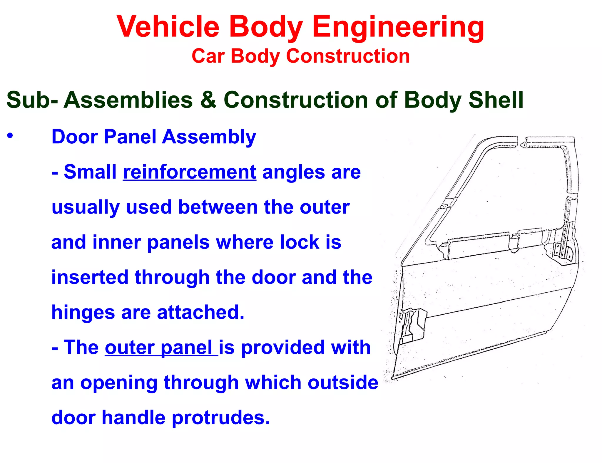 Vehicle Body Engineering
Car Body Construction
Sub- Assemblies & Construction of Body Shell
• Door Panel Assembly
- Small reinforcement angles are
usually used between the outer
and inner panels where lock is
inserted through the door and the
hinges are attached.
- The outer panel is provided with
an opening through which outside
door handle protrudes.
 