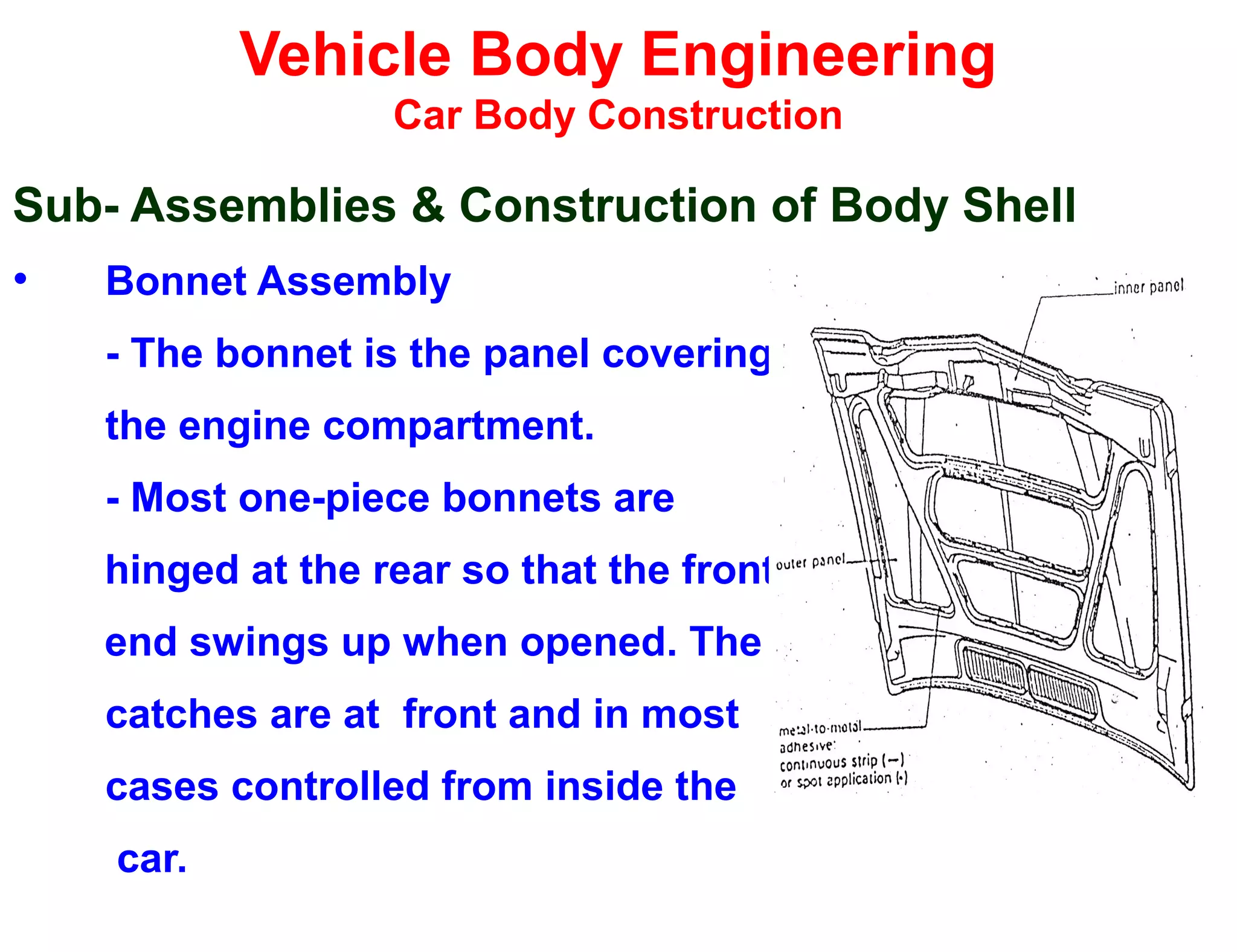 Vehicle Body Engineering
Car Body Construction
Sub- Assemblies & Construction of Body Shell
• Bonnet Assembly
- The bonnet is the panel covering
the engine compartment.
- Most one-piece bonnets are
hinged at the rear so that the front
end swings up when opened. The
catches are at front and in most
cases controlled from inside the
car.
 