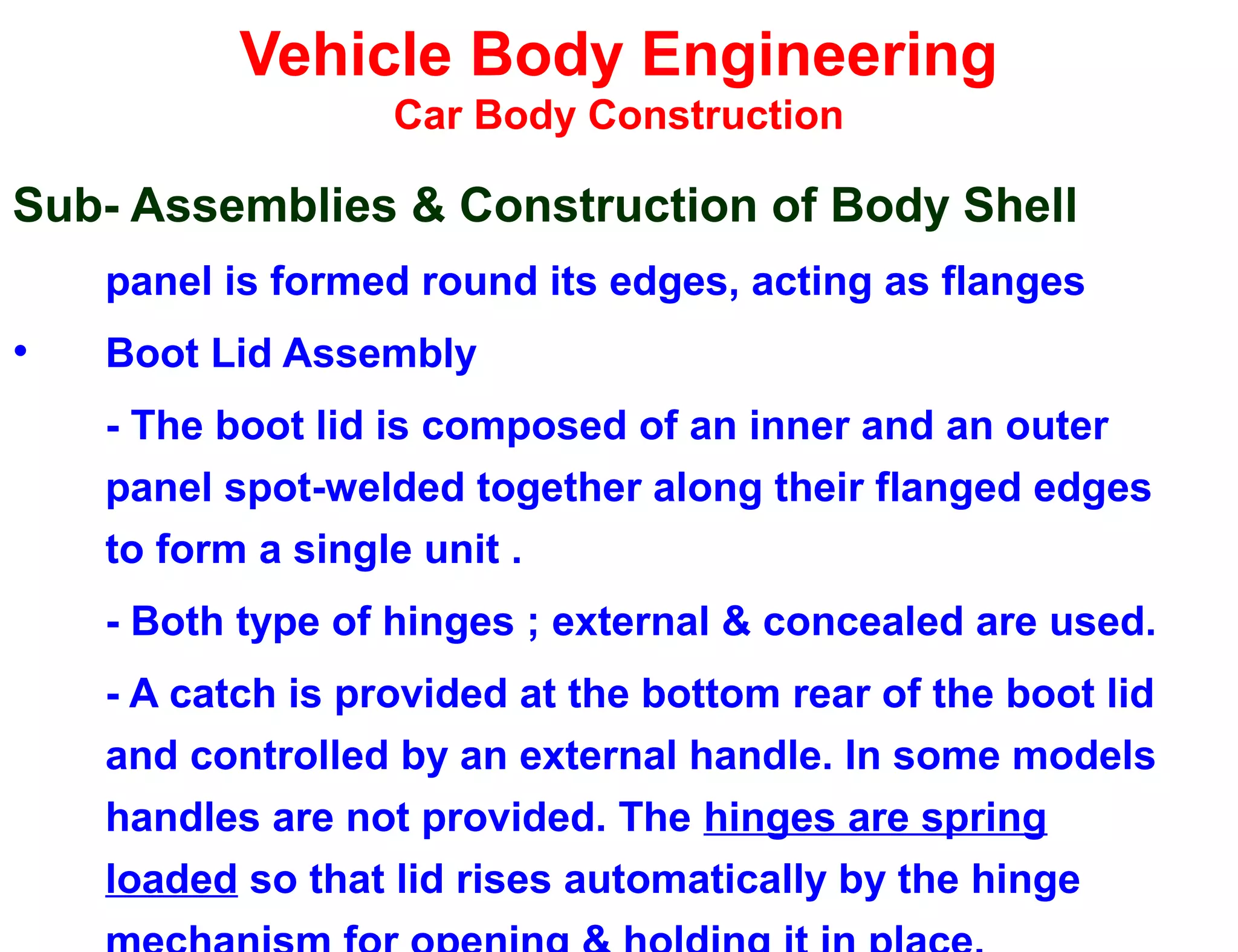 Vehicle Body Engineering
Car Body Construction
Sub- Assemblies & Construction of Body Shell
panel is formed round its edges, acting as flanges
• Boot Lid Assembly
- The boot lid is composed of an inner and an outer
panel spot-welded together along their flanged edges
to form a single unit .
- Both type of hinges ; external & concealed are used.
- A catch is provided at the bottom rear of the boot lid
and controlled by an external handle. In some models
handles are not provided. The hinges are spring
loaded so that lid rises automatically by the hinge
 