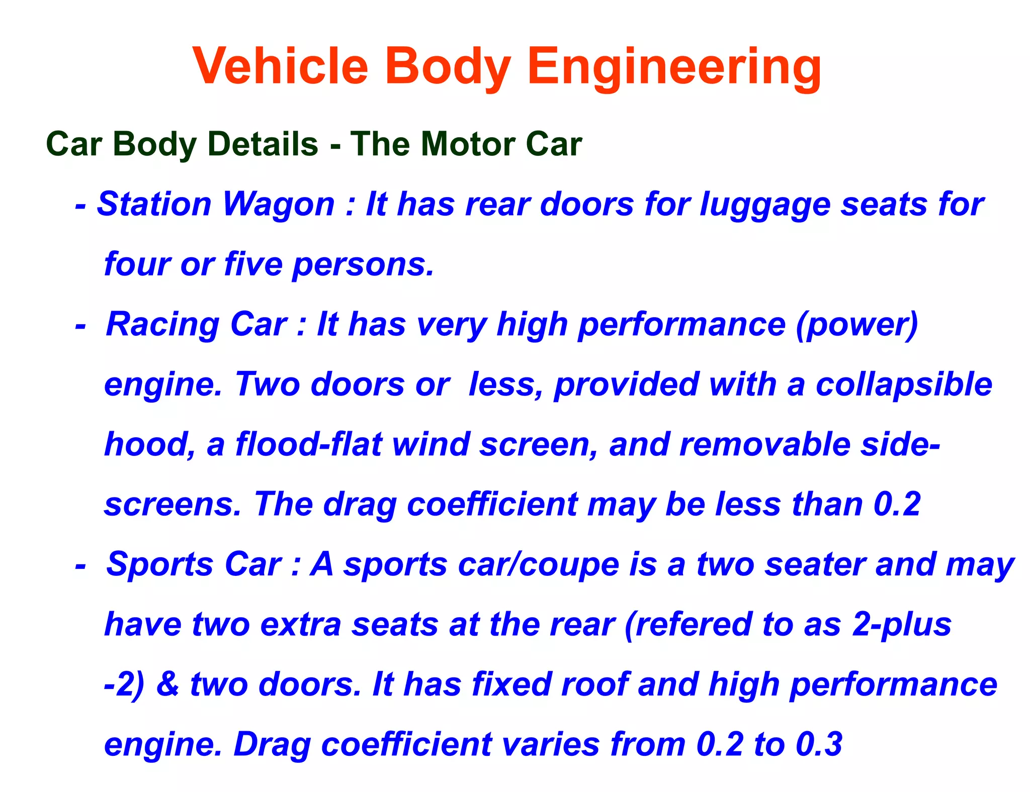 Vehicle Body Engineering
Car Body Details - The Motor Car
- Station Wagon : It has rear doors for luggage seats for
four or five persons.
- Racing Car : It has very high performance (power)
engine. Two doors or less, provided with a collapsible
hood, a flood-flat wind screen, and removable side-
screens. The drag coefficient may be less than 0.2
- Sports Car : A sports car/coupe is a two seater and may
have two extra seats at the rear (refered to as 2-plus
-2) & two doors. It has fixed roof and high performance
engine. Drag coefficient varies from 0.2 to 0.3
 