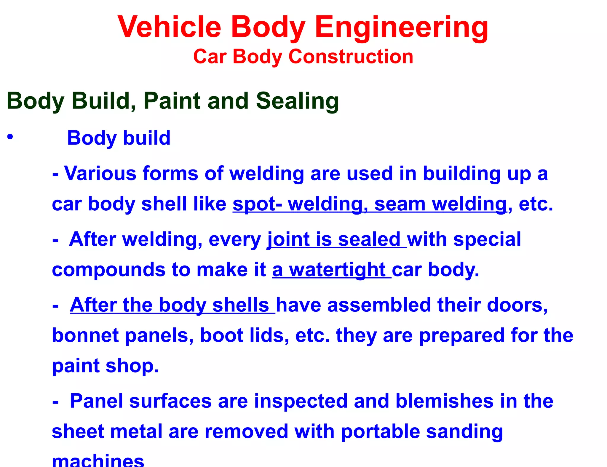 Vehicle Body Engineering
Car Body Construction
Body Build, Paint and Sealing
• Body build
- Various forms of welding are used in building up a
car body shell like spot- welding, seam welding, etc.
- After welding, every joint is sealed with special
compounds to make it a watertight car body.
- After the body shells have assembled their doors,
bonnet panels, boot lids, etc. they are prepared for the
paint shop.
- Panel surfaces are inspected and blemishes in the
sheet metal are removed with portable sanding
 