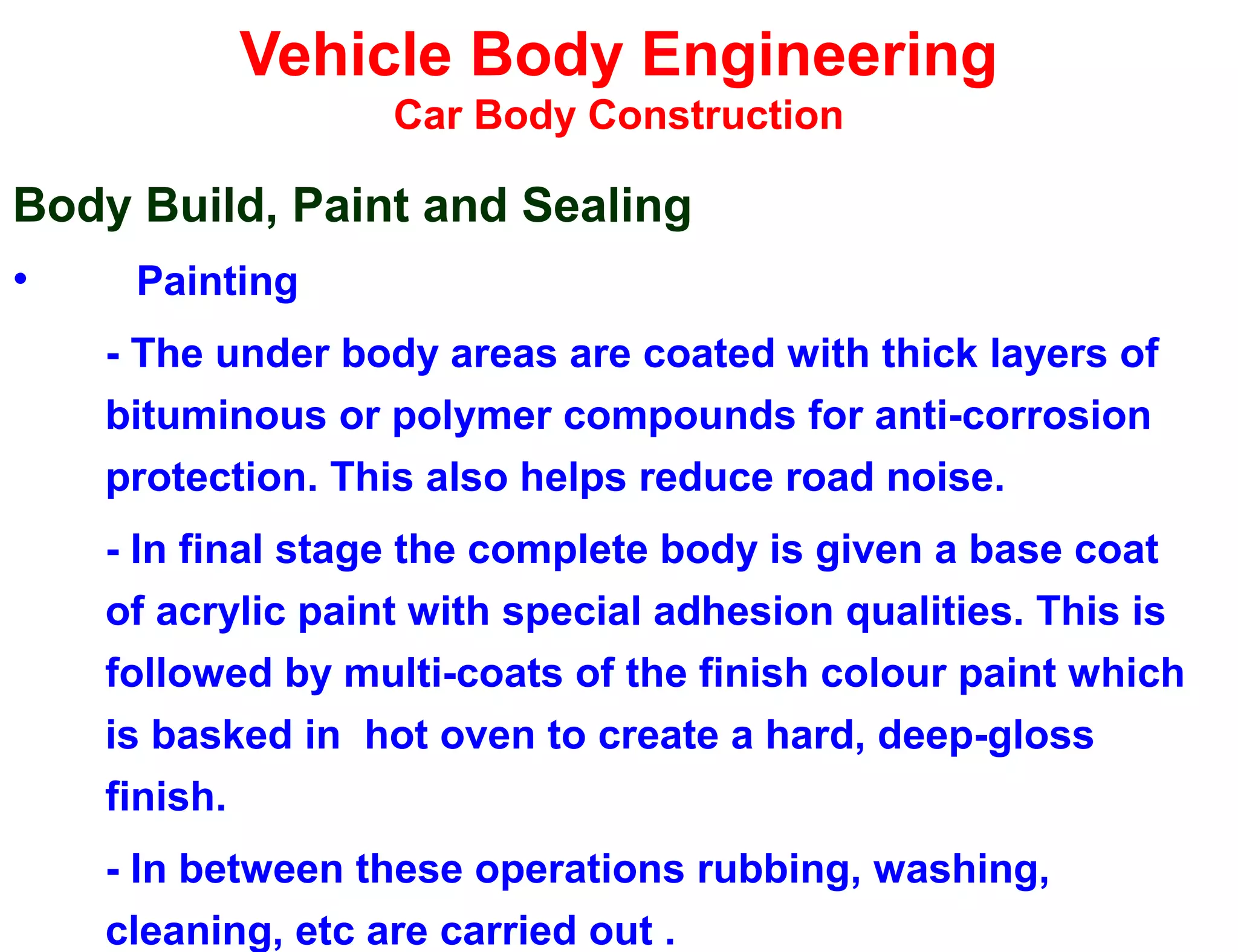 Vehicle Body Engineering
Car Body Construction
Body Build, Paint and Sealing
• Painting
- The under body areas are coated with thick layers of
bituminous or polymer compounds for anti-corrosion
protection. This also helps reduce road noise.
- In final stage the complete body is given a base coat
of acrylic paint with special adhesion qualities. This is
followed by multi-coats of the finish colour paint which
is basked in hot oven to create a hard, deep-gloss
finish.
- In between these operations rubbing, washing,
cleaning, etc are carried out .
 