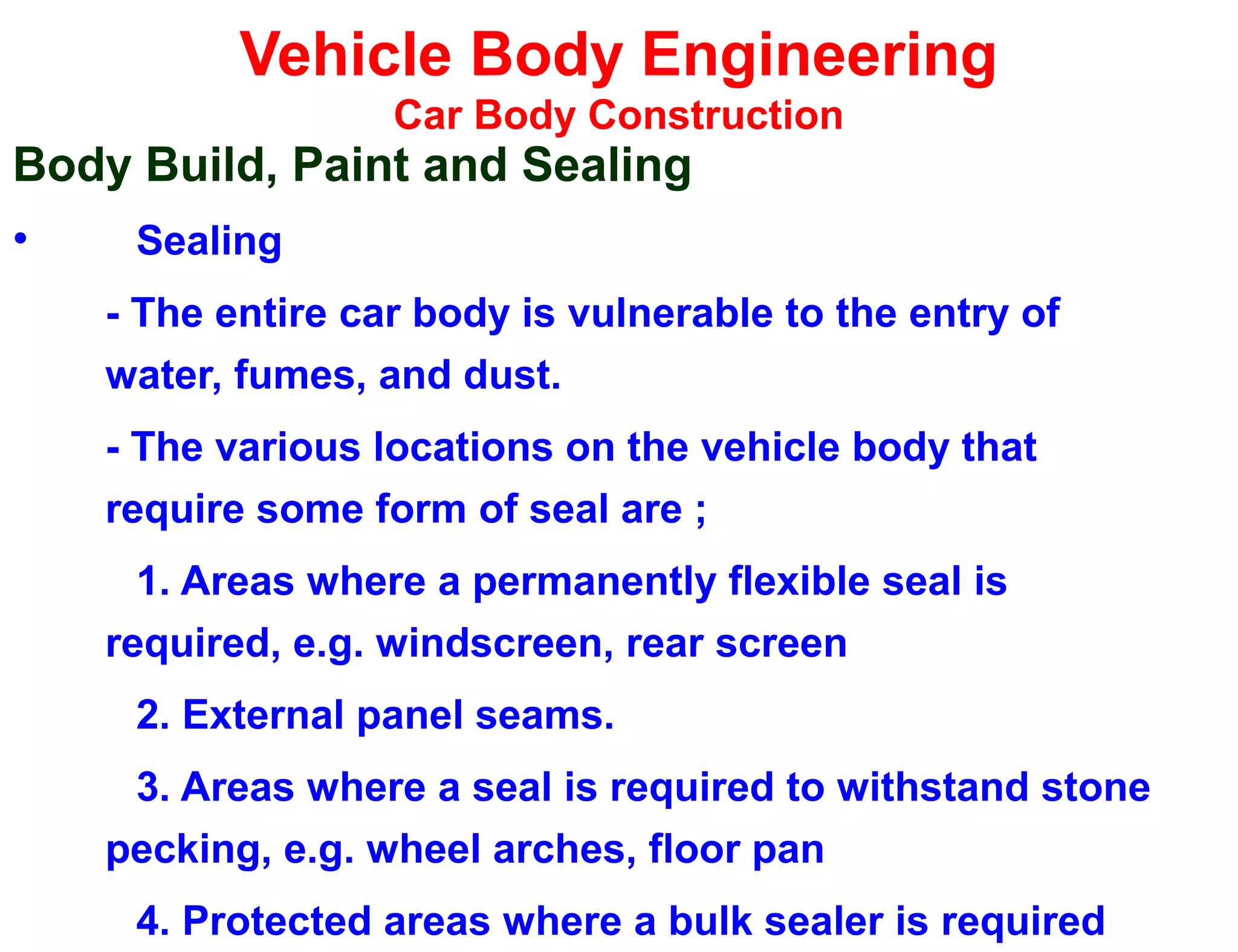 Vehicle Body Engineering
Car Body Construction
Body Build, Paint and Sealing
• Sealing
- The entire car body is vulnerable to the entry of
water, fumes, and dust.
- The various locations on the vehicle body that
require some form of seal are ;
1. Areas where a permanently flexible seal is
required, e.g. windscreen, rear screen
2. External panel seams.
3. Areas where a seal is required to withstand stone
pecking, e.g. wheel arches, floor pan
4. Protected areas where a bulk sealer is required
 