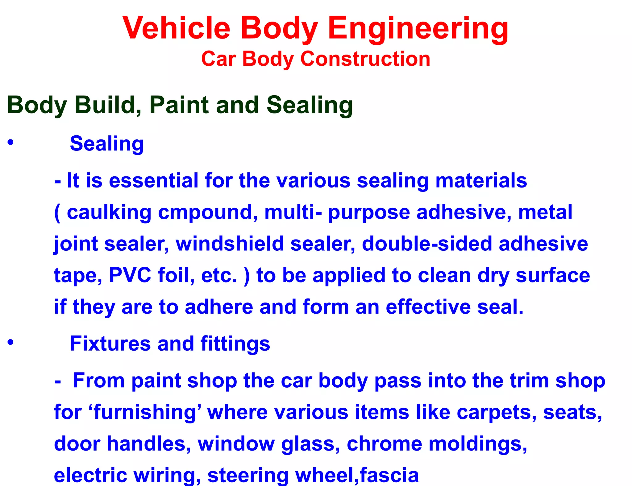 Vehicle Body Engineering
Car Body Construction
Body Build, Paint and Sealing
• Sealing
- It is essential for the various sealing materials
( caulking cmpound, multi- purpose adhesive, metal
joint sealer, windshield sealer, double-sided adhesive
tape, PVC foil, etc. ) to be applied to clean dry surface
if they are to adhere and form an effective seal.
• Fixtures and fittings
- From paint shop the car body pass into the trim shop
for ‘furnishing’ where various items like carpets, seats,
door handles, window glass, chrome moldings,
electric wiring, steering wheel,fascia
 