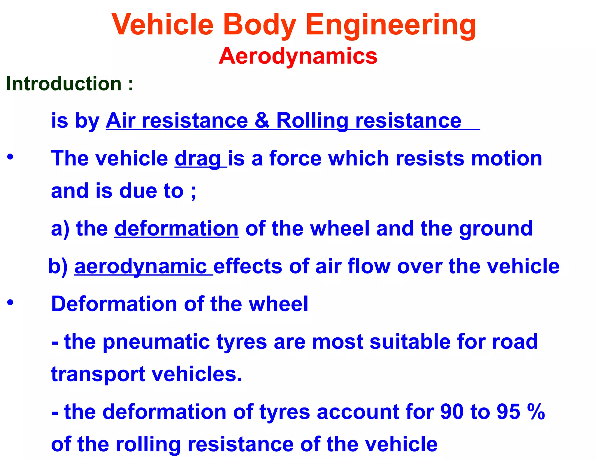 Vehicle Body Engineering
Aerodynamics
Introduction :
is by Air resistance & Rolling resistance
• The vehicle drag is a force which resists motion
and is due to ;
a) the deformation of the wheel and the ground
b) aerodynamic effects of air flow over the vehicle
• Deformation of the wheel
- the pneumatic tyres are most suitable for road
transport vehicles.
- the deformation of tyres account for 90 to 95 %
of the rolling resistance of the vehicle
 