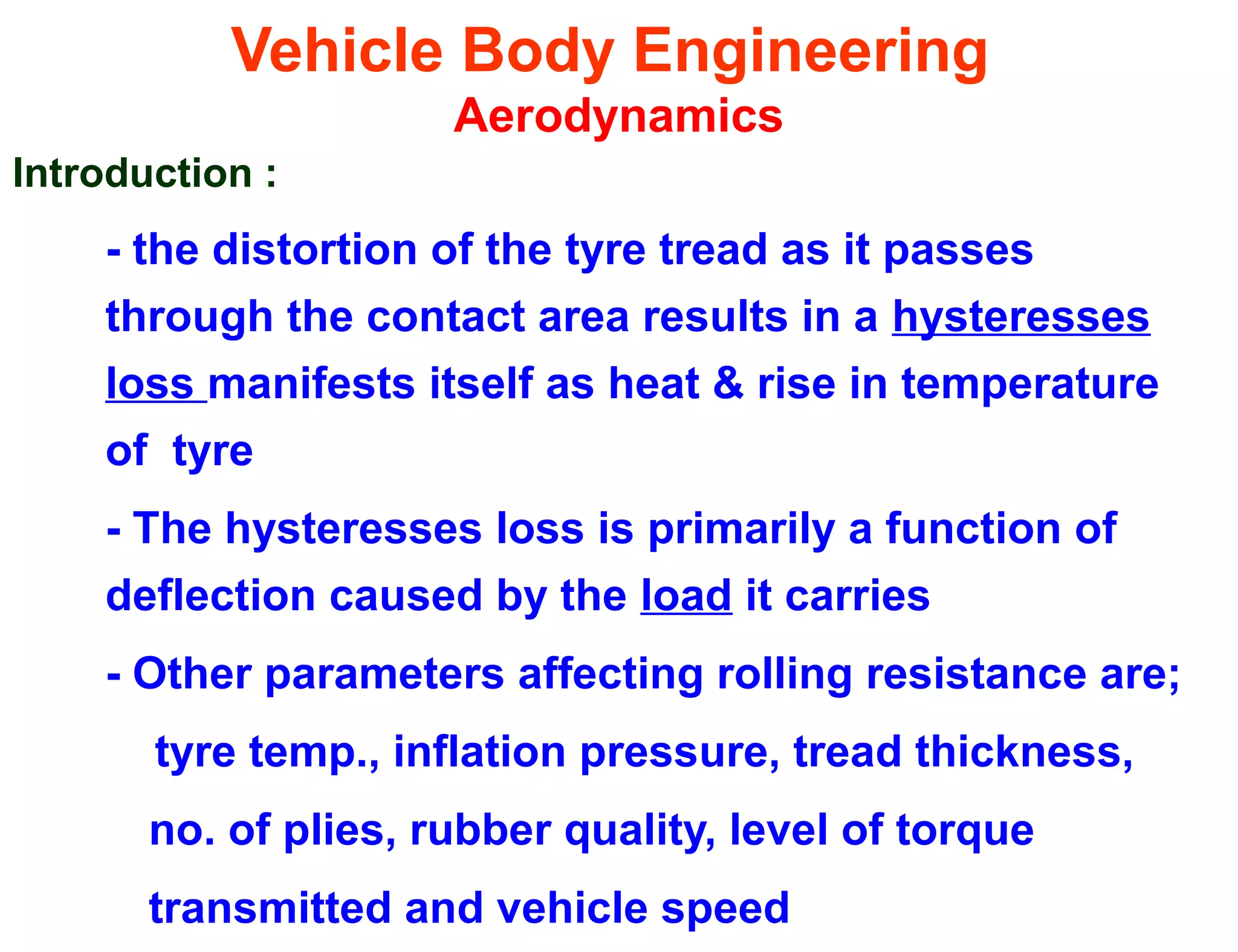 Vehicle Body Engineering
Aerodynamics
Introduction :
- the distortion of the tyre tread as it passes
through the contact area results in a hysteresses
loss manifests itself as heat & rise in temperature
of tyre
- The hysteresses loss is primarily a function of
deflection caused by the load it carries
- Other parameters affecting rolling resistance are;
tyre temp., inflation pressure, tread thickness,
no. of plies, rubber quality, level of torque
transmitted and vehicle speed
 