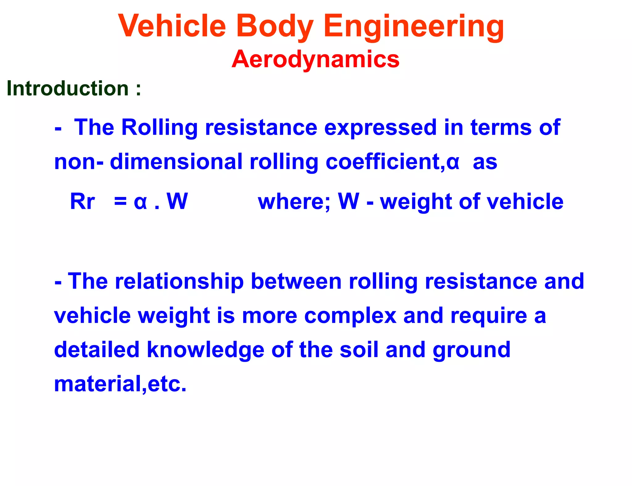 Vehicle Body Engineering
Aerodynamics
Introduction :
- The Rolling resistance expressed in terms of
non- dimensional rolling coefficient,α as
Rr = α . W where; W - weight of vehicle
- The relationship between rolling resistance and
vehicle weight is more complex and require a
detailed knowledge of the soil and ground
material,etc.
 