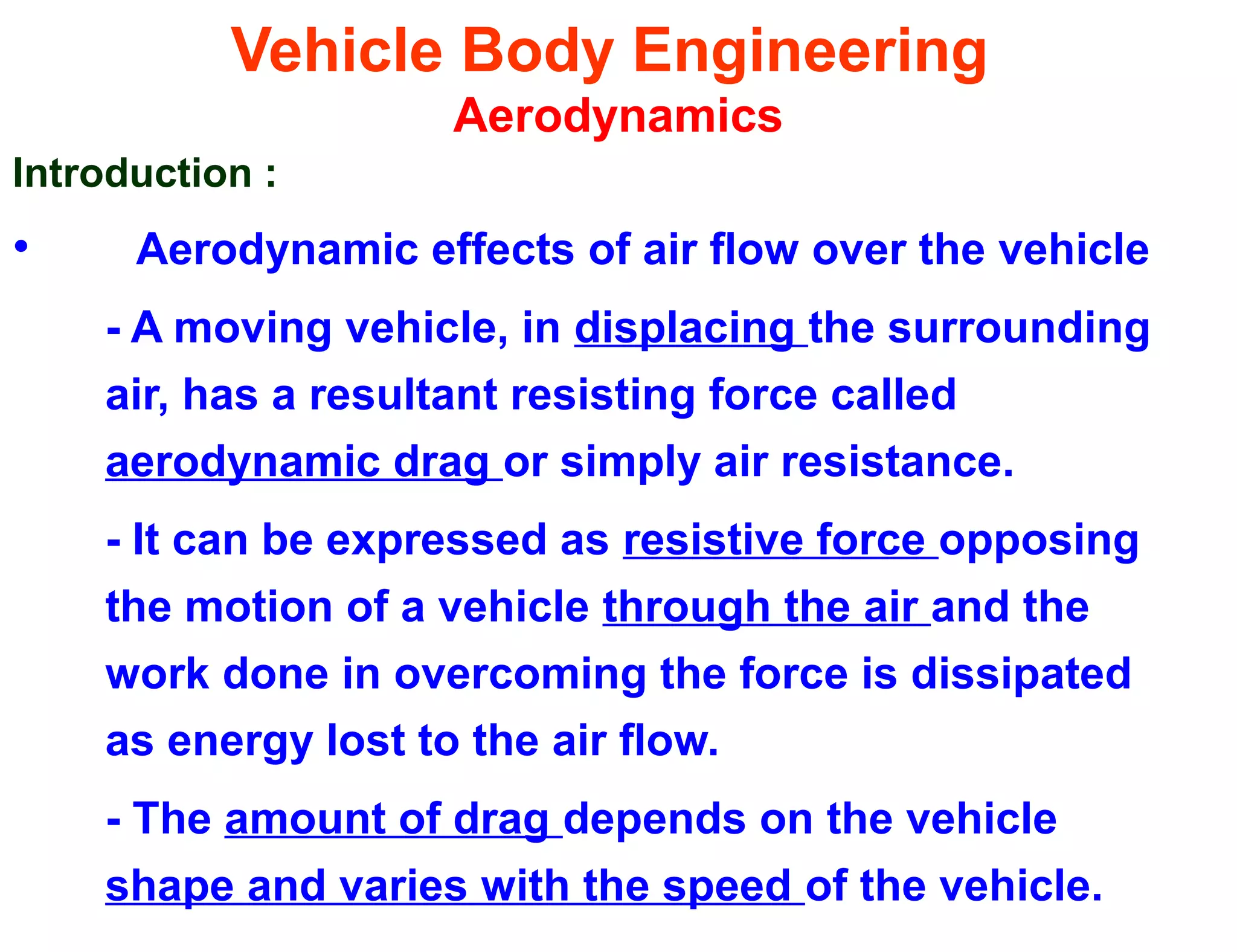 Vehicle Body Engineering
Aerodynamics
Introduction :
• Aerodynamic effects of air flow over the vehicle
- A moving vehicle, in displacing the surrounding
air, has a resultant resisting force called
aerodynamic drag or simply air resistance.
- It can be expressed as resistive force opposing
the motion of a vehicle through the air and the
work done in overcoming the force is dissipated
as energy lost to the air flow.
- The amount of drag depends on the vehicle
shape and varies with the speed of the vehicle.
 