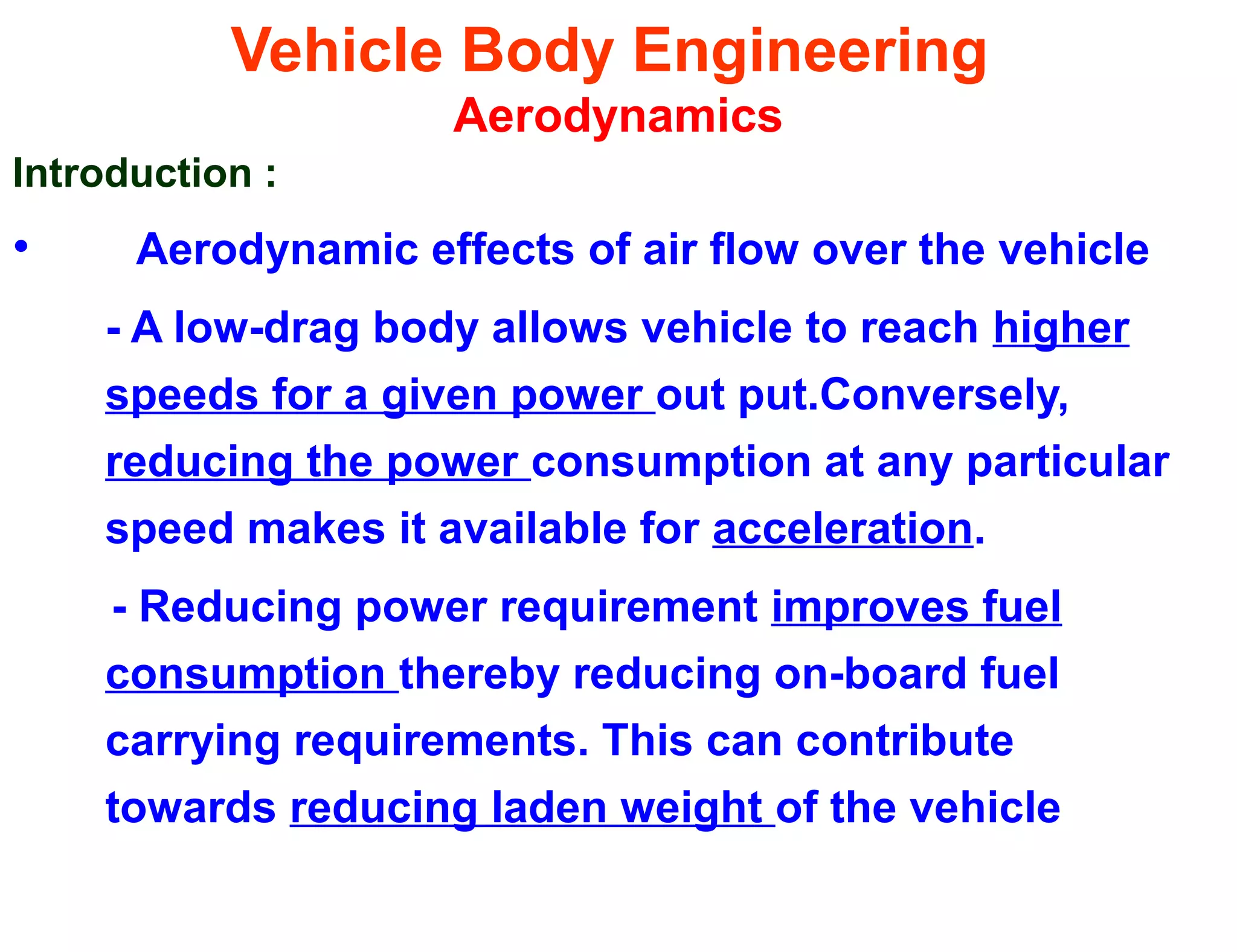 Vehicle Body Engineering
Aerodynamics
Introduction :
• Aerodynamic effects of air flow over the vehicle
- A low-drag body allows vehicle to reach higher
speeds for a given power out put.Conversely,
reducing the power consumption at any particular
speed makes it available for acceleration.
- Reducing power requirement improves fuel
consumption thereby reducing on-board fuel
carrying requirements. This can contribute
towards reducing laden weight of the vehicle
 