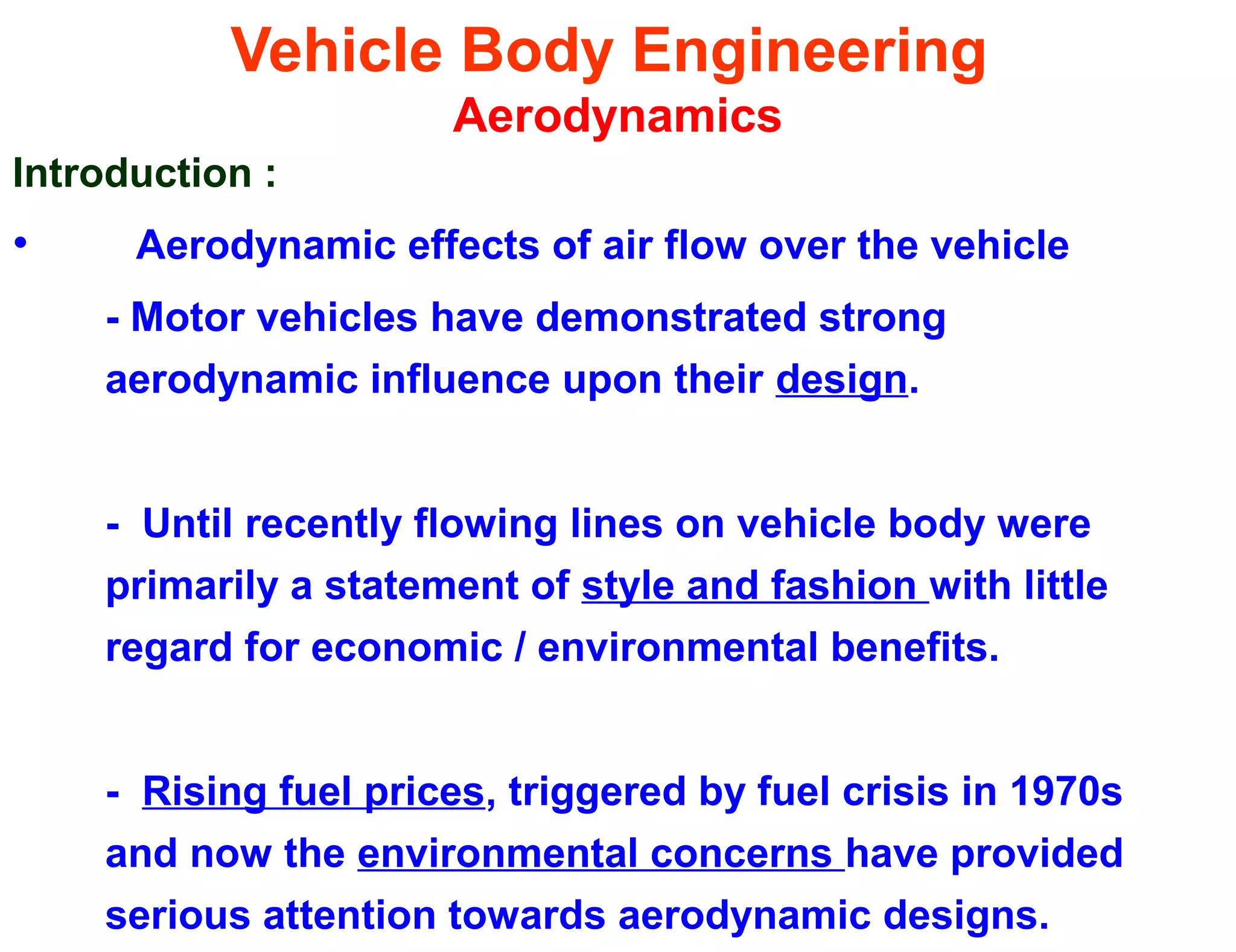 Vehicle Body Engineering
Aerodynamics
Introduction :
• Aerodynamic effects of air flow over the vehicle
- Motor vehicles have demonstrated strong
aerodynamic influence upon their design.
- Until recently flowing lines on vehicle body were
primarily a statement of style and fashion with little
regard for economic / environmental benefits.
- Rising fuel prices, triggered by fuel crisis in 1970s
and now the environmental concerns have provided
serious attention towards aerodynamic designs.
 