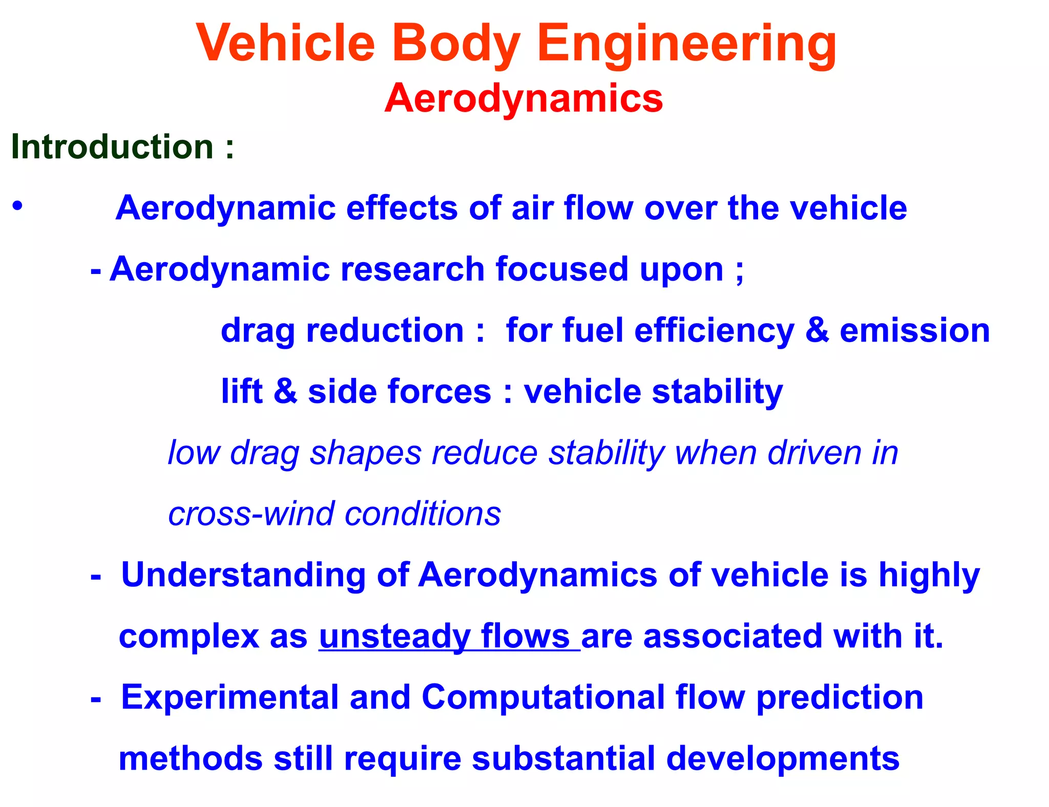 Vehicle Body Engineering
Aerodynamics
Introduction :
• Aerodynamic effects of air flow over the vehicle
- Aerodynamic research focused upon ;
drag reduction : for fuel efficiency & emission
lift & side forces : vehicle stability
low drag shapes reduce stability when driven in
cross-wind conditions
- Understanding of Aerodynamics of vehicle is highly
complex as unsteady flows are associated with it.
- Experimental and Computational flow prediction
methods still require substantial developments
 