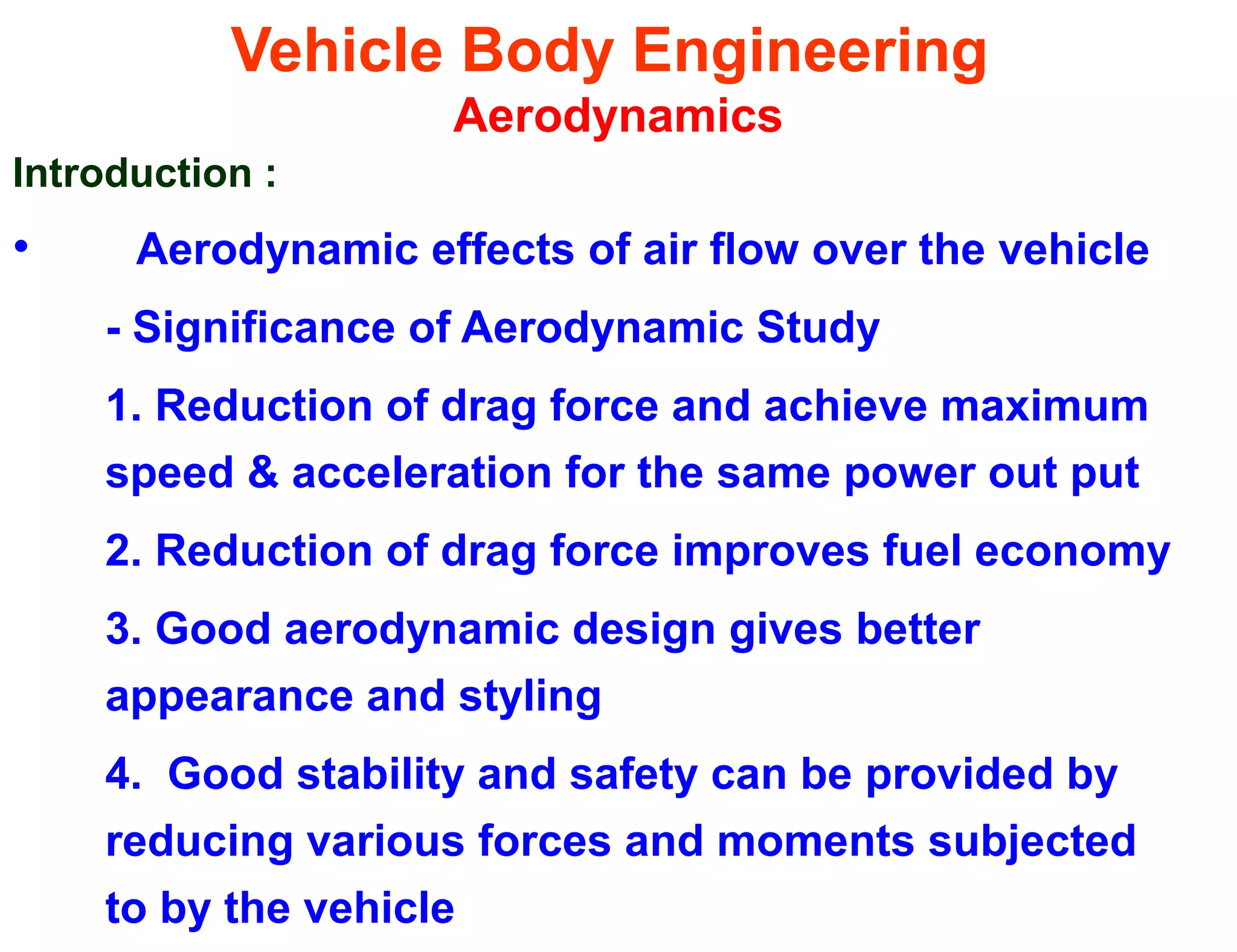 Vehicle Body Engineering
Aerodynamics
Introduction :
• Aerodynamic effects of air flow over the vehicle
- Significance of Aerodynamic Study
1. Reduction of drag force and achieve maximum
speed & acceleration for the same power out put
2. Reduction of drag force improves fuel economy
3. Good aerodynamic design gives better
appearance and styling
4. Good stability and safety can be provided by
reducing various forces and moments subjected
to by the vehicle
 