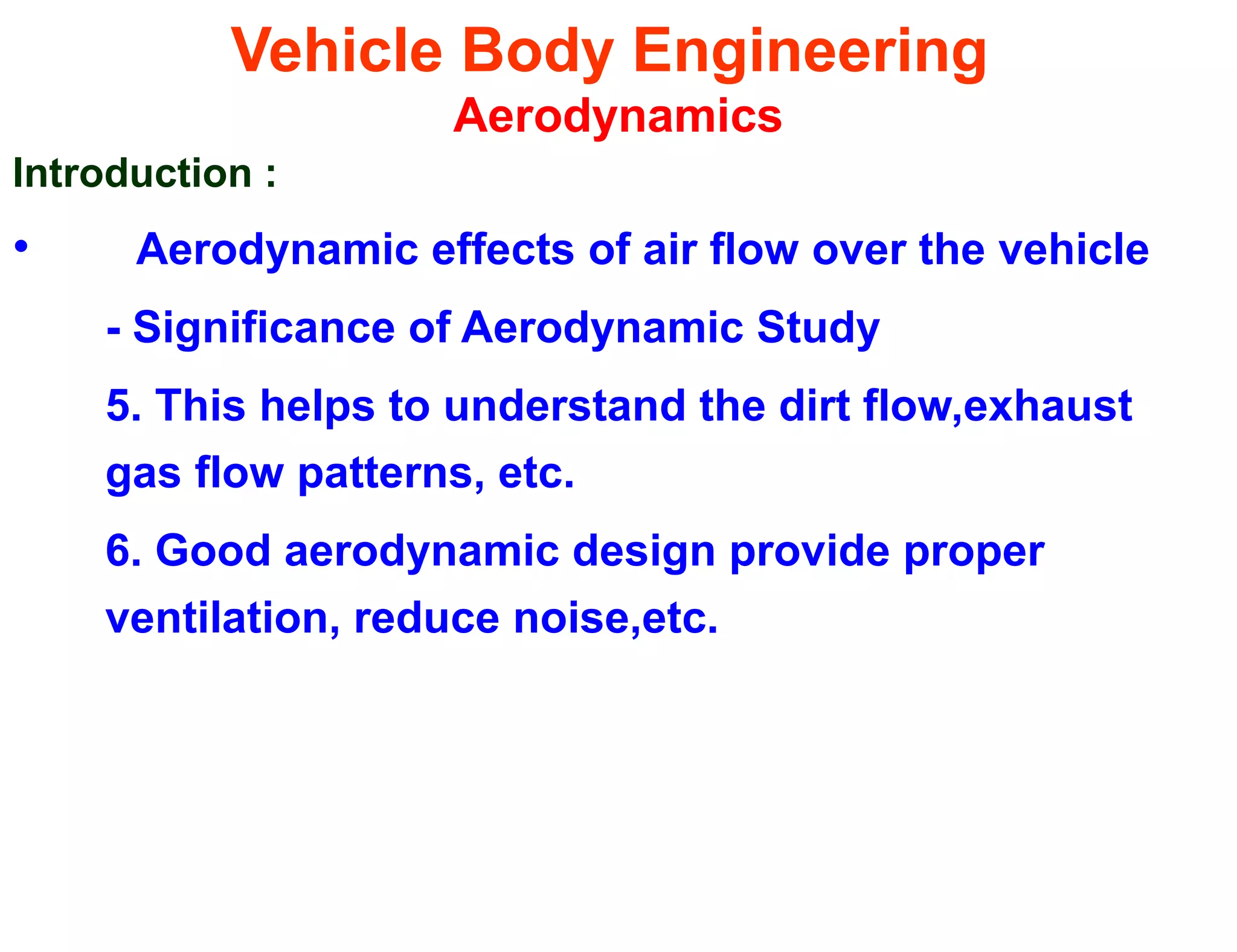 Vehicle Body Engineering
Aerodynamics
Introduction :
• Aerodynamic effects of air flow over the vehicle
- Significance of Aerodynamic Study
5. This helps to understand the dirt flow,exhaust
gas flow patterns, etc.
6. Good aerodynamic design provide proper
ventilation, reduce noise,etc.
 