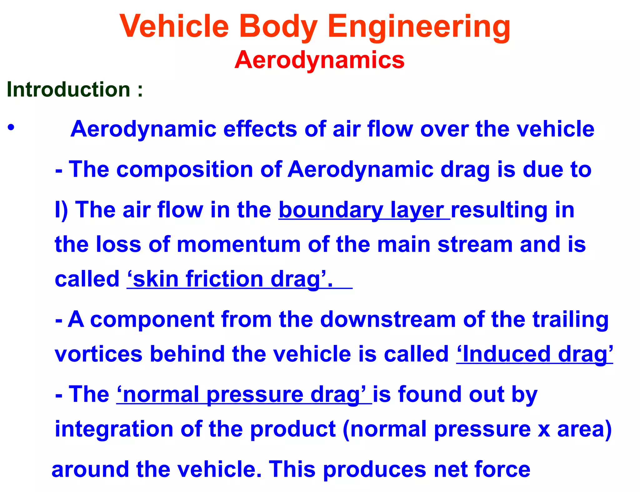 Vehicle Body Engineering
Aerodynamics
Introduction :
• Aerodynamic effects of air flow over the vehicle
- The composition of Aerodynamic drag is due to
I) The air flow in the boundary layer resulting in
the loss of momentum of the main stream and is
called ‘skin friction drag’.
- A component from the downstream of the trailing
vortices behind the vehicle is called ‘Induced drag’
- The ‘normal pressure drag’ is found out by
integration of the product (normal pressure x area)
around the vehicle. This produces net force
 