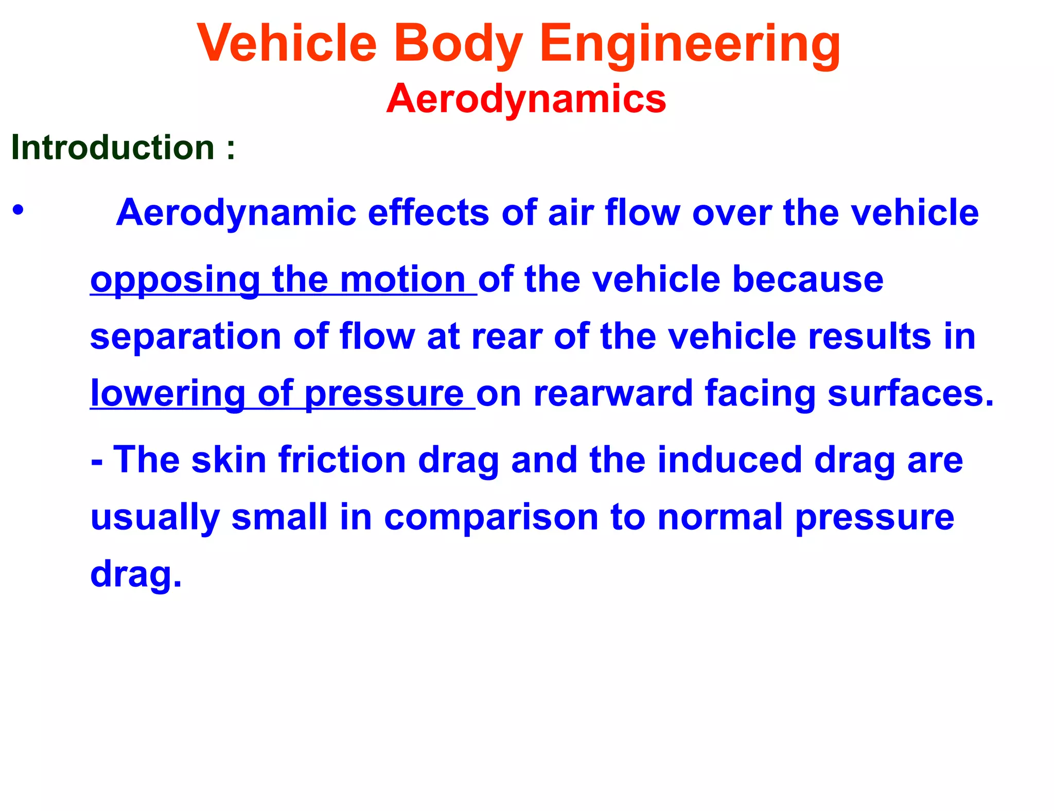 Vehicle Body Engineering
Aerodynamics
Introduction :
• Aerodynamic effects of air flow over the vehicle
opposing the motion of the vehicle because
separation of flow at rear of the vehicle results in
lowering of pressure on rearward facing surfaces.
- The skin friction drag and the induced drag are
usually small in comparison to normal pressure
drag.
 