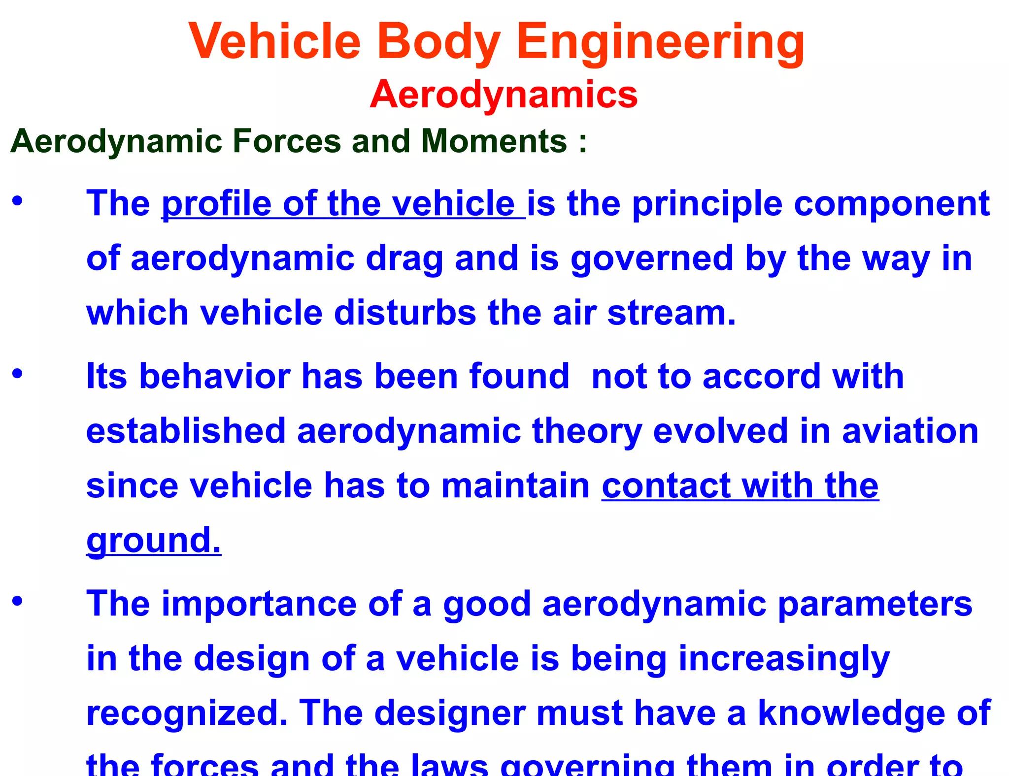 Vehicle Body Engineering
Aerodynamics
Aerodynamic Forces and Moments :
• The profile of the vehicle is the principle component
of aerodynamic drag and is governed by the way in
which vehicle disturbs the air stream.
• Its behavior has been found not to accord with
established aerodynamic theory evolved in aviation
since vehicle has to maintain contact with the
ground.
• The importance of a good aerodynamic parameters
in the design of a vehicle is being increasingly
recognized. The designer must have a knowledge of
 