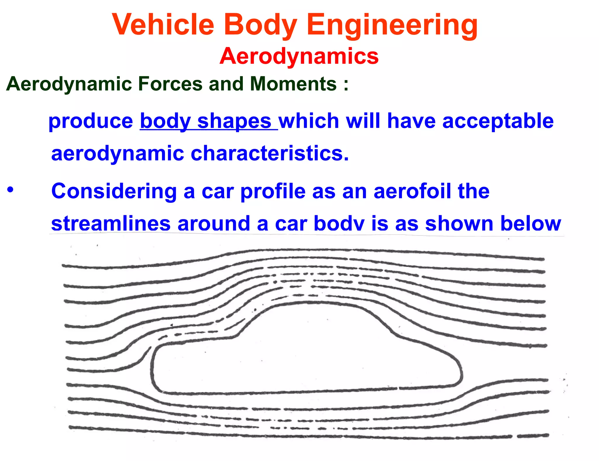 Vehicle Body Engineering
Aerodynamics
Aerodynamic Forces and Moments :
produce body shapes which will have acceptable
aerodynamic characteristics.
• Considering a car profile as an aerofoil the
streamlines around a car body is as shown below
 