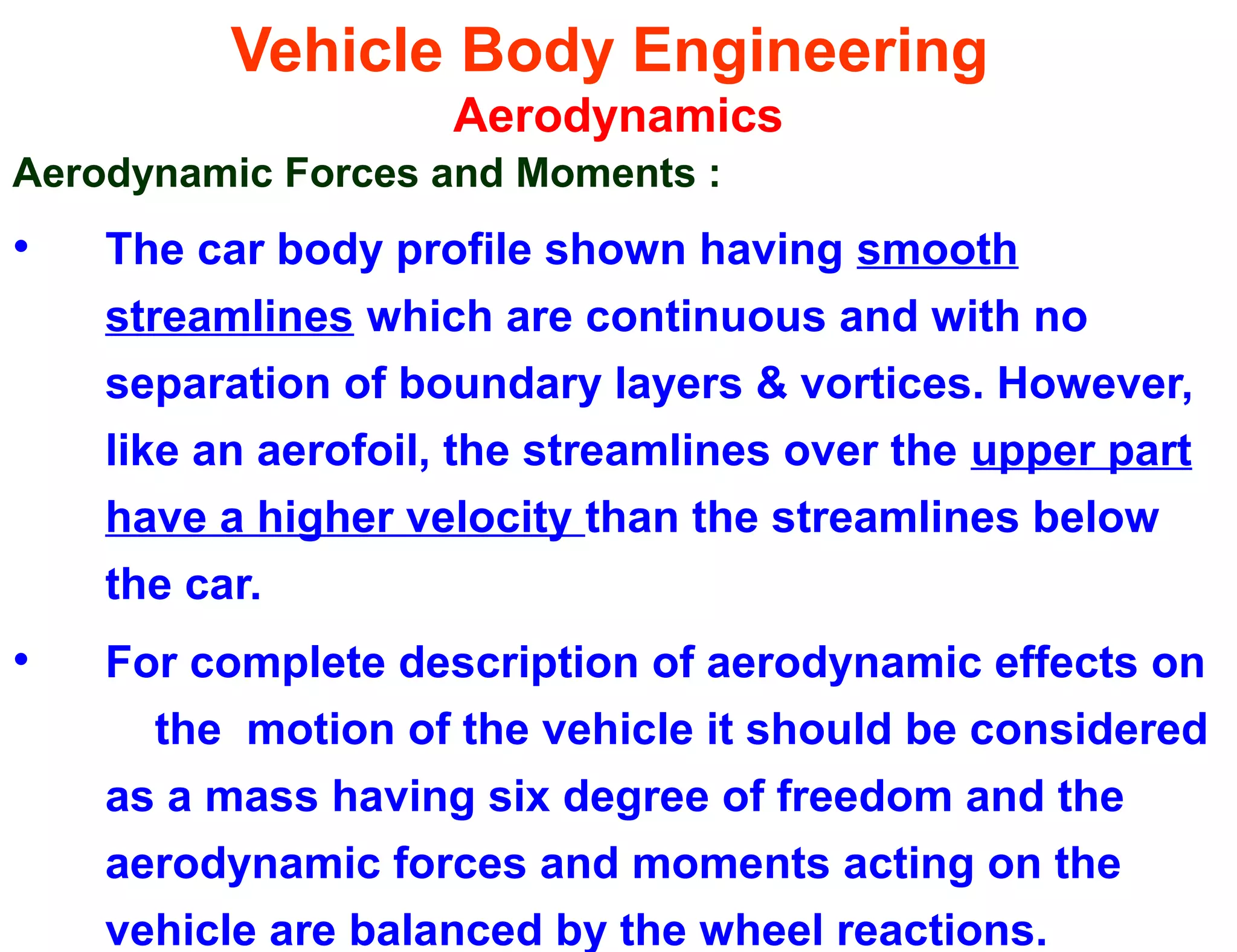 Vehicle Body Engineering
Aerodynamics
Aerodynamic Forces and Moments :
• The car body profile shown having smooth
streamlines which are continuous and with no
separation of boundary layers & vortices. However,
like an aerofoil, the streamlines over the upper part
have a higher velocity than the streamlines below
the car.
• For complete description of aerodynamic effects on
the motion of the vehicle it should be considered
as a mass having six degree of freedom and the
aerodynamic forces and moments acting on the
vehicle are balanced by the wheel reactions.
 