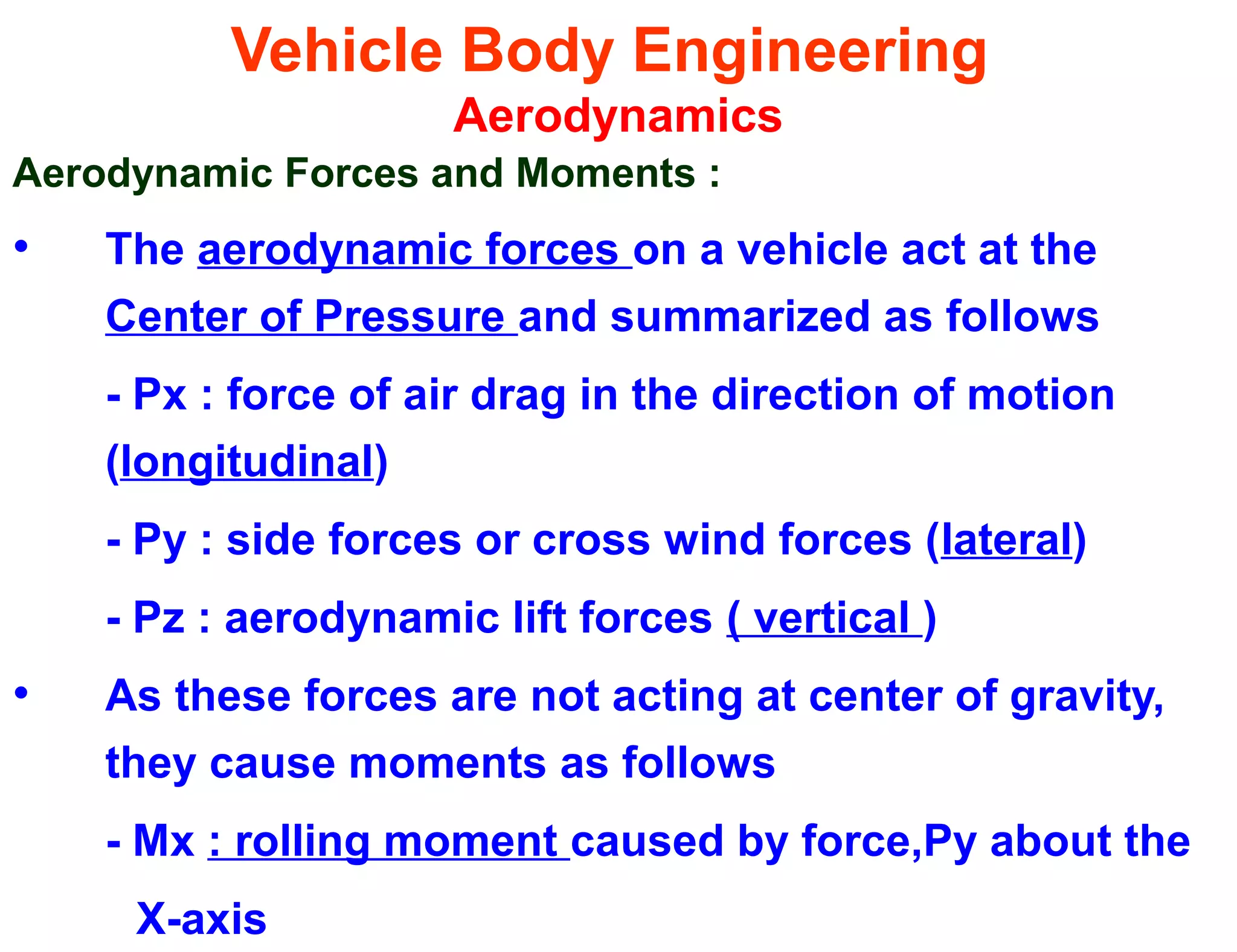 Vehicle Body Engineering
Aerodynamics
Aerodynamic Forces and Moments :
• The aerodynamic forces on a vehicle act at the
Center of Pressure and summarized as follows
- Px : force of air drag in the direction of motion
(longitudinal)
- Py : side forces or cross wind forces (lateral)
- Pz : aerodynamic lift forces ( vertical )
• As these forces are not acting at center of gravity,
they cause moments as follows
- Mx : rolling moment caused by force,Py about the
X-axis
 