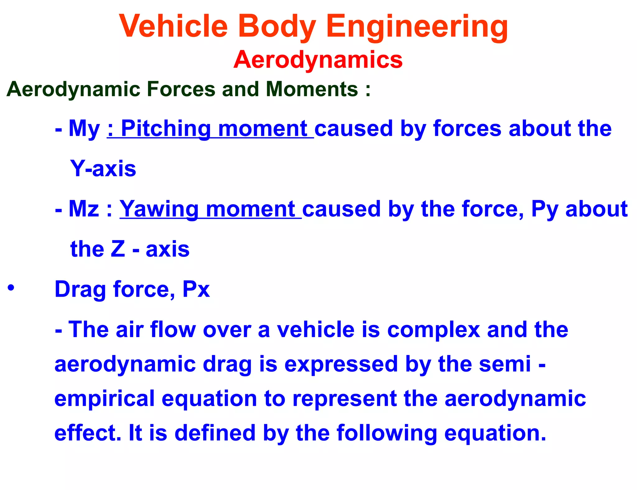 Vehicle Body Engineering
Aerodynamics
Aerodynamic Forces and Moments :
- My : Pitching moment caused by forces about the
Y-axis
- Mz : Yawing moment caused by the force, Py about
the Z - axis
• Drag force, Px
- The air flow over a vehicle is complex and the
aerodynamic drag is expressed by the semi -
empirical equation to represent the aerodynamic
effect. It is defined by the following equation.
 