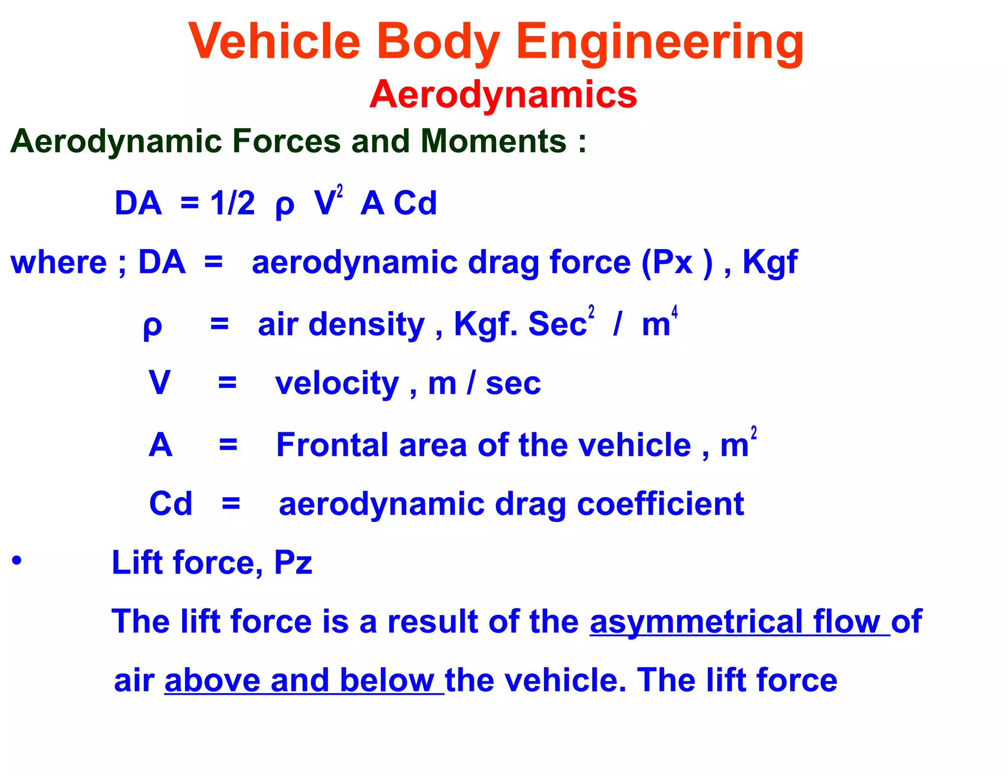 Vehicle Body Engineering
Aerodynamics
Aerodynamic Forces and Moments :
DA = 1/2 ρ V
2
A Cd
where ; DA = aerodynamic drag force (Px ) , Kgf
ρ = air density , Kgf. Sec
2
/ m
4
V = velocity , m / sec
A = Frontal area of the vehicle , m
2
Cd = aerodynamic drag coefficient
• Lift force, Pz
The lift force is a result of the asymmetrical flow of
air above and below the vehicle. The lift force
 