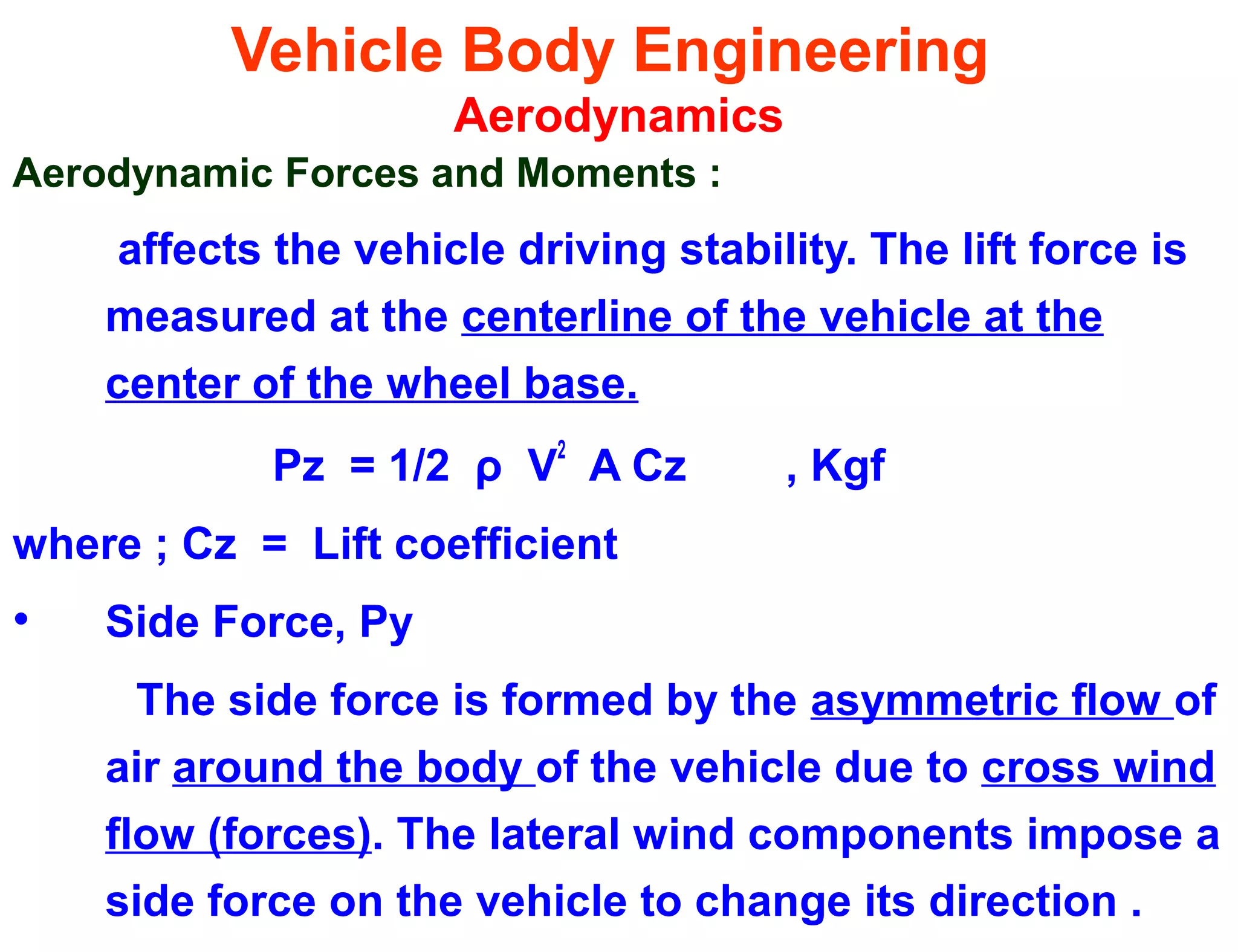 Vehicle Body Engineering
Aerodynamics
Aerodynamic Forces and Moments :
affects the vehicle driving stability. The lift force is
measured at the centerline of the vehicle at the
center of the wheel base.
Pz = 1/2 ρ V
2
A Cz , Kgf
where ; Cz = Lift coefficient
• Side Force, Py
The side force is formed by the asymmetric flow of
air around the body of the vehicle due to cross wind
flow (forces). The lateral wind components impose a
side force on the vehicle to change its direction .
 