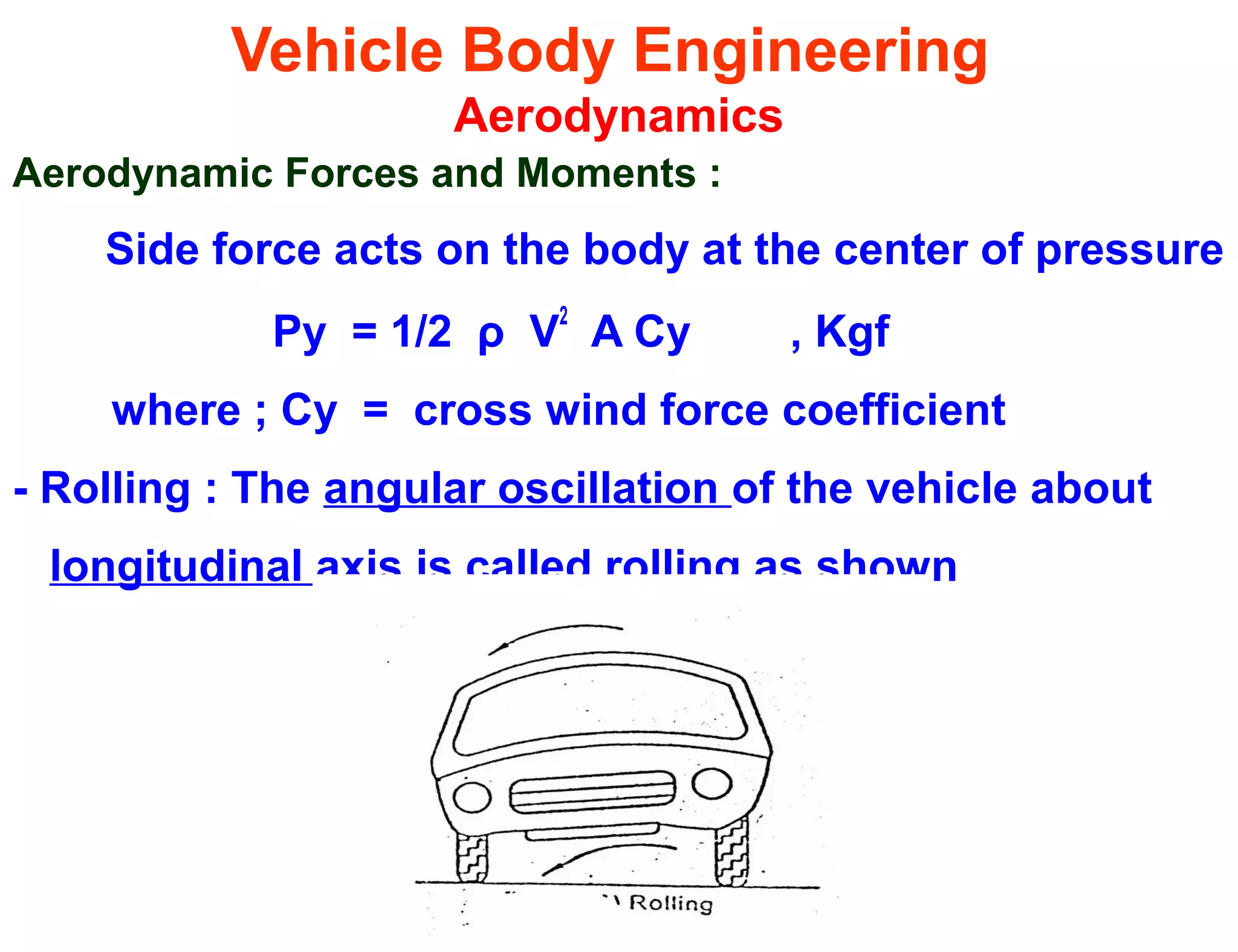Vehicle Body Engineering
Aerodynamics
Aerodynamic Forces and Moments :
Side force acts on the body at the center of pressure
Py = 1/2 ρ V2
A Cy , Kgf
where ; Cy = cross wind force coefficient
- Rolling : The angular oscillation of the vehicle about
longitudinal axis is called rolling as shown
 