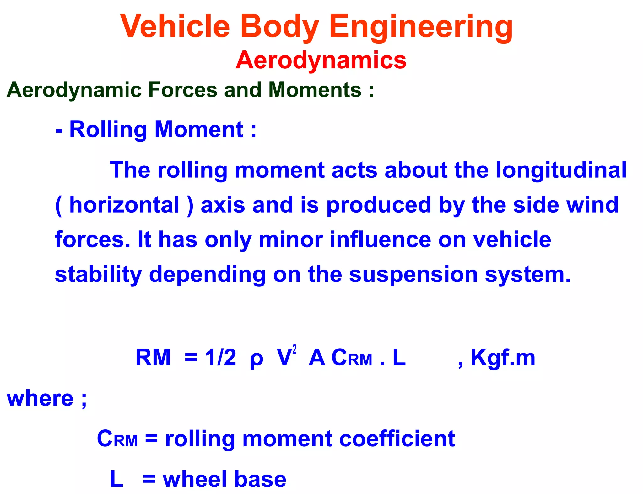 Vehicle Body Engineering
Aerodynamics
Aerodynamic Forces and Moments :
- Rolling Moment :
The rolling moment acts about the longitudinal
( horizontal ) axis and is produced by the side wind
forces. It has only minor influence on vehicle
stability depending on the suspension system.
RM = 1/2 ρ V
2
A CRM . L , Kgf.m
where ;
CRM = rolling moment coefficient
L = wheel base
 
