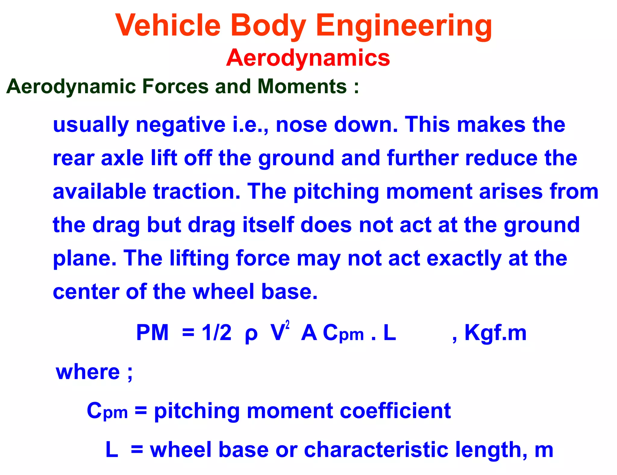 Vehicle Body Engineering
Aerodynamics
Aerodynamic Forces and Moments :
usually negative i.e., nose down. This makes the
rear axle lift off the ground and further reduce the
available traction. The pitching moment arises from
the drag but drag itself does not act at the ground
plane. The lifting force may not act exactly at the
center of the wheel base.
PM = 1/2 ρ V
2
A Cpm . L , Kgf.m
where ;
Cpm = pitching moment coefficient
L = wheel base or characteristic length, m
 