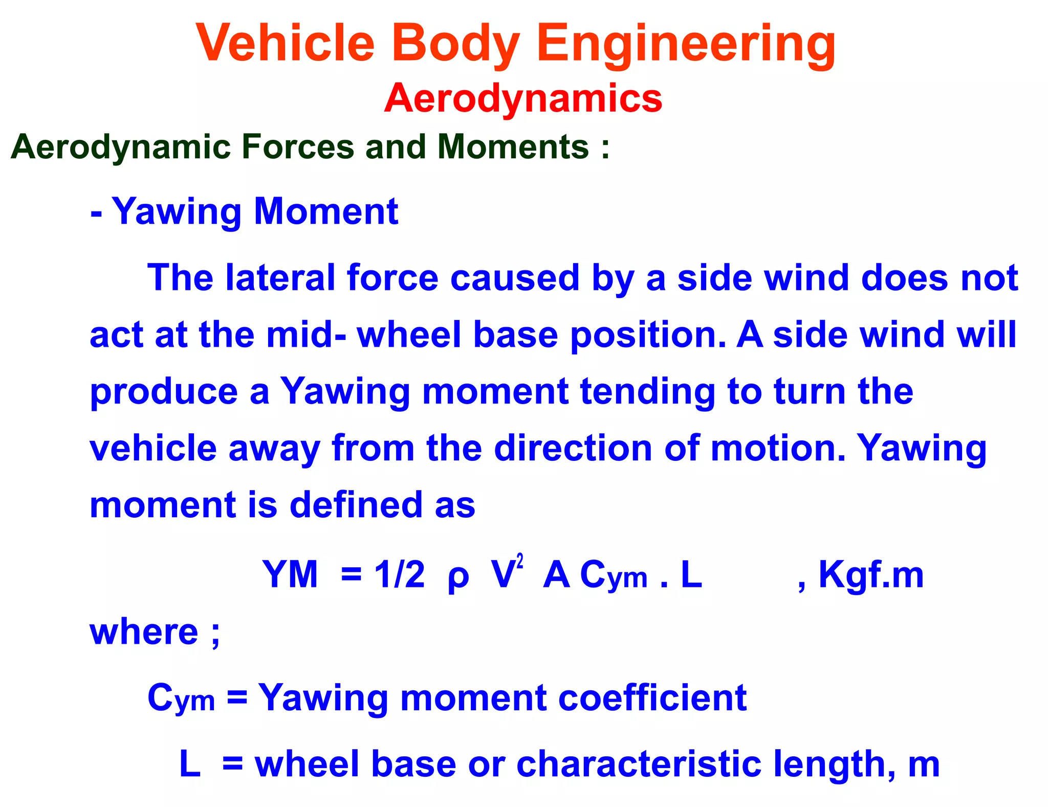 Vehicle Body Engineering
Aerodynamics
Aerodynamic Forces and Moments :
- Yawing Moment
The lateral force caused by a side wind does not
act at the mid- wheel base position. A side wind will
produce a Yawing moment tending to turn the
vehicle away from the direction of motion. Yawing
moment is defined as
YM = 1/2 ρ V
2
A Cym . L , Kgf.m
where ;
Cym = Yawing moment coefficient
L = wheel base or characteristic length, m
 