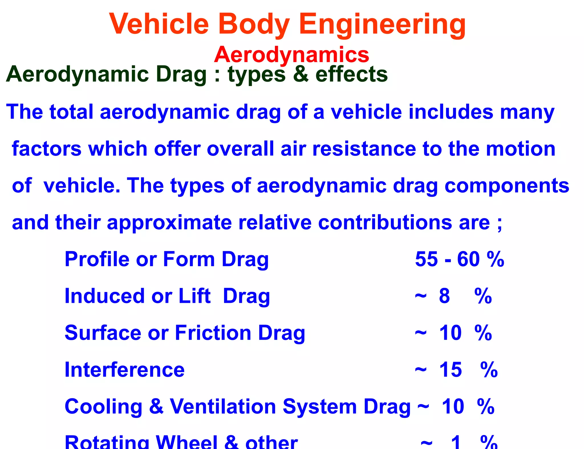 Vehicle Body Engineering
Aerodynamics
Aerodynamic Drag : types & effects
The total aerodynamic drag of a vehicle includes many
factors which offer overall air resistance to the motion
of vehicle. The types of aerodynamic drag components
and their approximate relative contributions are ;
Profile or Form Drag 55 - 60 %
Induced or Lift Drag ~ 8 %
Surface or Friction Drag ~ 10 %
Interference ~ 15 %
Cooling & Ventilation System Drag ~ 10 %
 