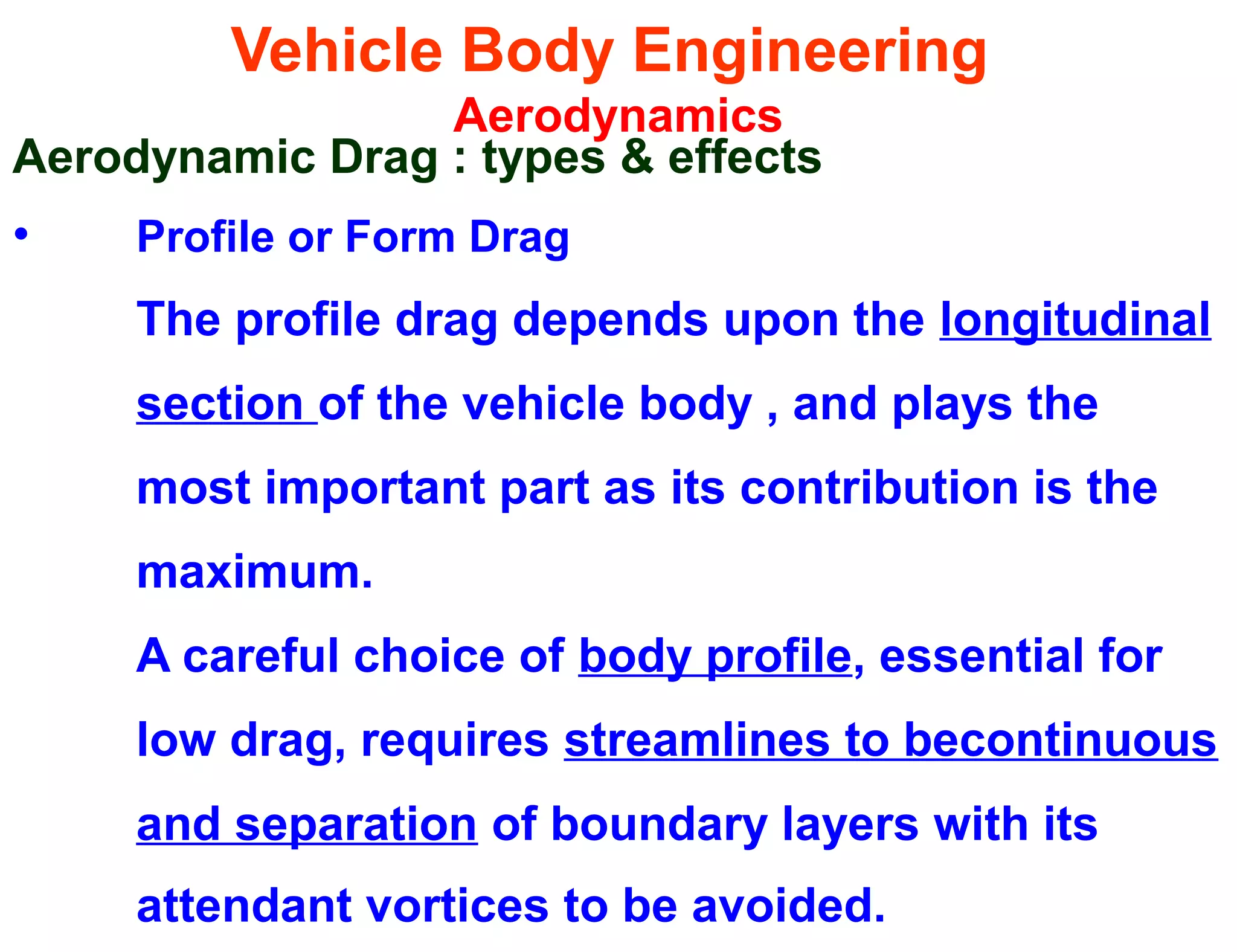 Vehicle Body Engineering
Aerodynamics
Aerodynamic Drag : types & effects
• Profile or Form Drag
The profile drag depends upon the longitudinal
section of the vehicle body , and plays the
most important part as its contribution is the
maximum.
A careful choice of body profile, essential for
low drag, requires streamlines to becontinuous
and separation of boundary layers with its
attendant vortices to be avoided.
 