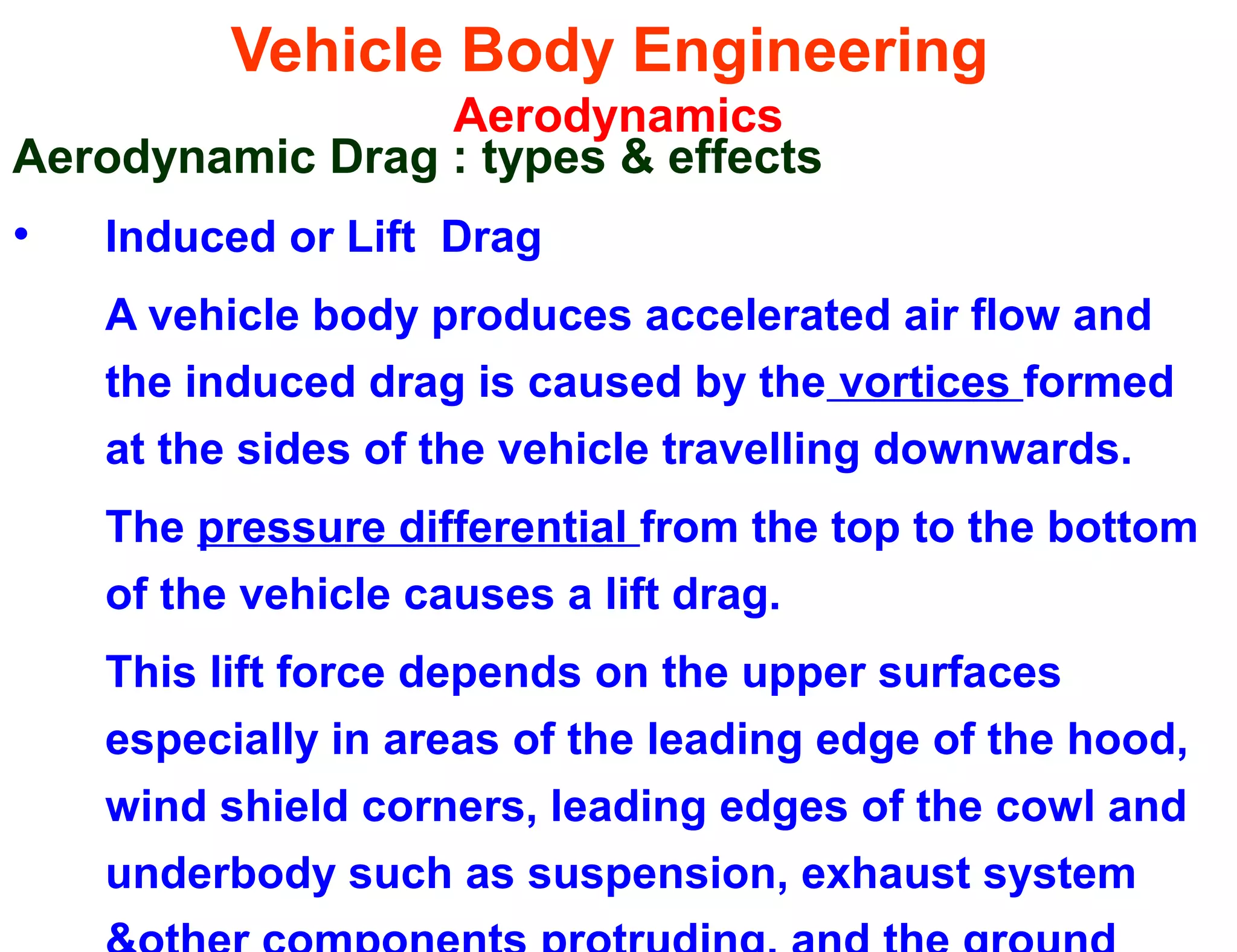 Vehicle Body Engineering
Aerodynamics
Aerodynamic Drag : types & effects
• Induced or Lift Drag
A vehicle body produces accelerated air flow and
the induced drag is caused by the vortices formed
at the sides of the vehicle travelling downwards.
The pressure differential from the top to the bottom
of the vehicle causes a lift drag.
This lift force depends on the upper surfaces
especially in areas of the leading edge of the hood,
wind shield corners, leading edges of the cowl and
underbody such as suspension, exhaust system
 