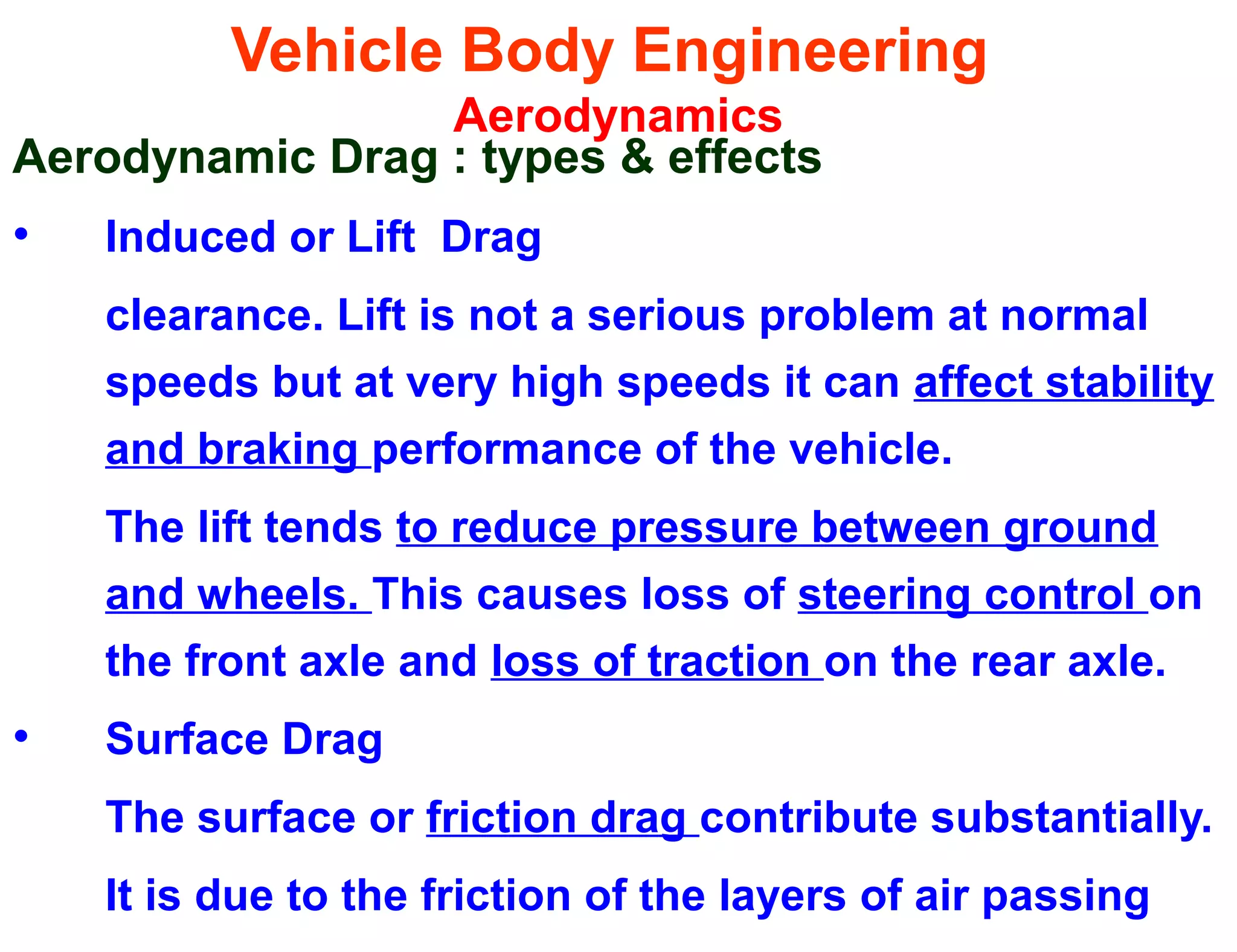 Vehicle Body Engineering
Aerodynamics
Aerodynamic Drag : types & effects
• Induced or Lift Drag
clearance. Lift is not a serious problem at normal
speeds but at very high speeds it can affect stability
and braking performance of the vehicle.
The lift tends to reduce pressure between ground
and wheels. This causes loss of steering control on
the front axle and loss of traction on the rear axle.
• Surface Drag
The surface or friction drag contribute substantially.
It is due to the friction of the layers of air passing
 