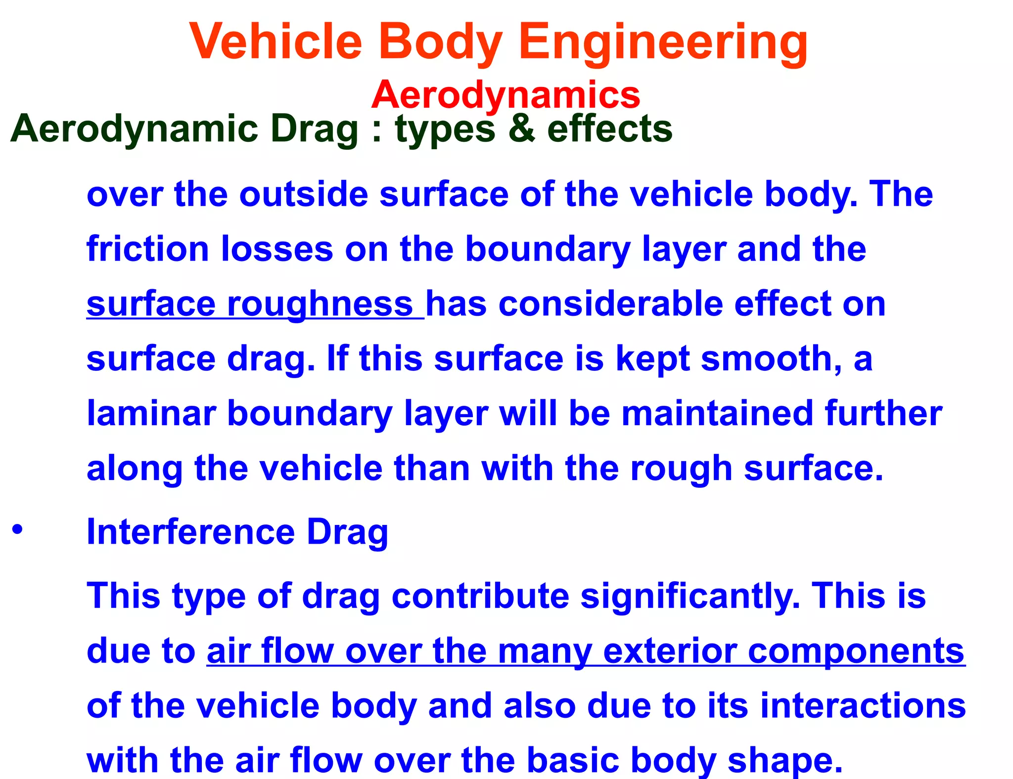Vehicle Body Engineering
Aerodynamics
Aerodynamic Drag : types & effects
over the outside surface of the vehicle body. The
friction losses on the boundary layer and the
surface roughness has considerable effect on
surface drag. If this surface is kept smooth, a
laminar boundary layer will be maintained further
along the vehicle than with the rough surface.
• Interference Drag
This type of drag contribute significantly. This is
due to air flow over the many exterior components
of the vehicle body and also due to its interactions
with the air flow over the basic body shape.
 
