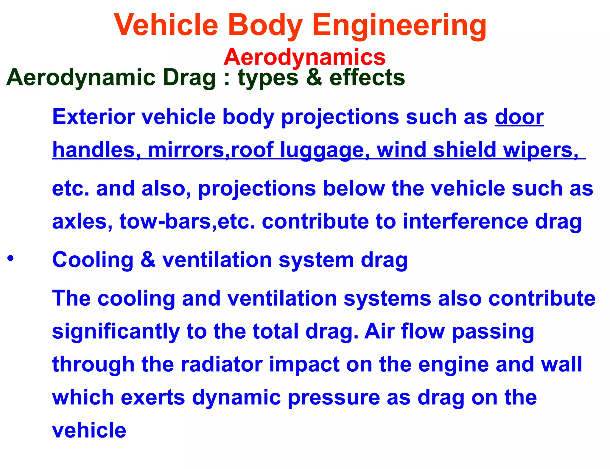 Vehicle Body Engineering
Aerodynamics
Aerodynamic Drag : types & effects
Exterior vehicle body projections such as door
handles, mirrors,roof luggage, wind shield wipers,
etc. and also, projections below the vehicle such as
axles, tow-bars,etc. contribute to interference drag
• Cooling & ventilation system drag
The cooling and ventilation systems also contribute
significantly to the total drag. Air flow passing
through the radiator impact on the engine and wall
which exerts dynamic pressure as drag on the
vehicle
 