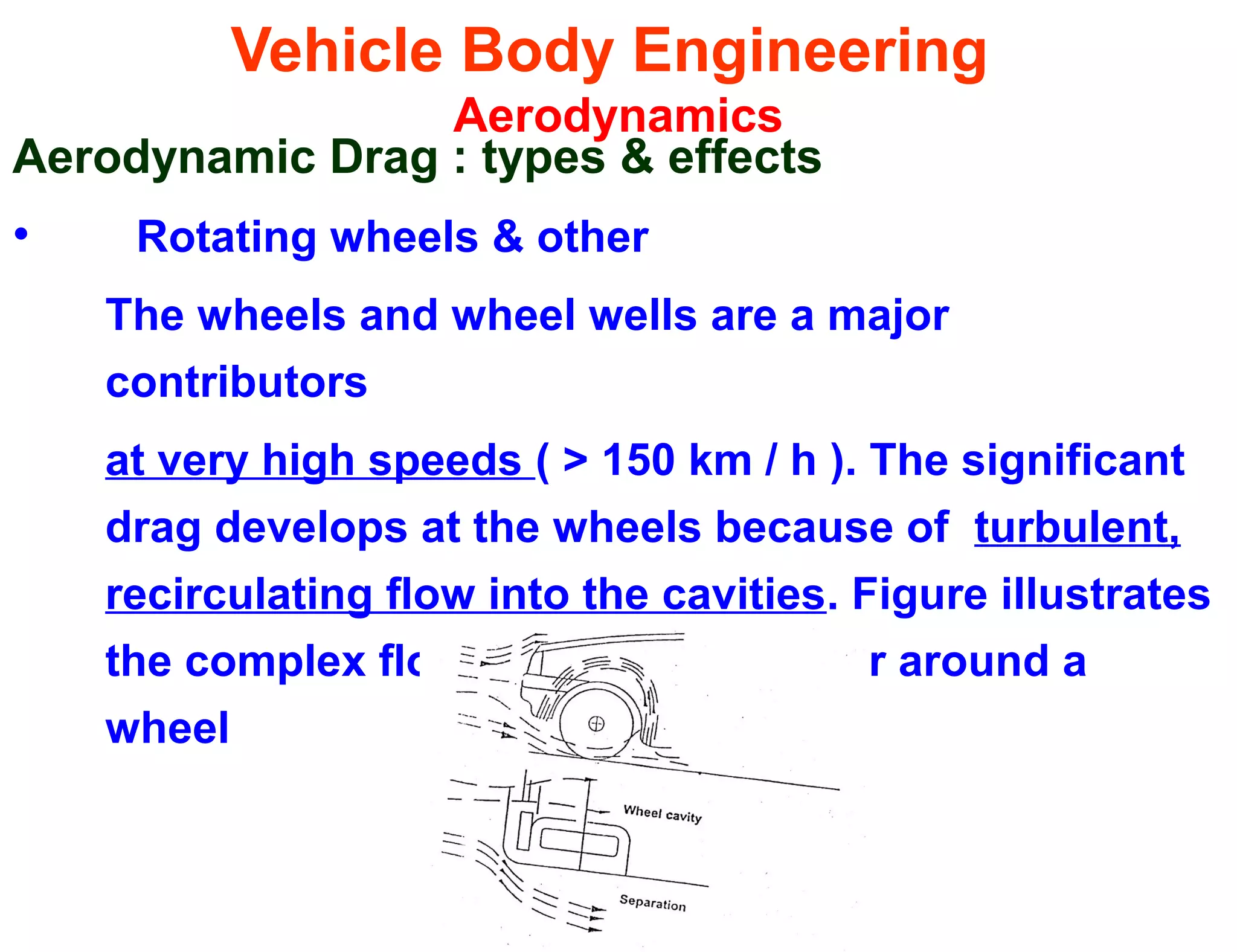 Vehicle Body Engineering
Aerodynamics
Aerodynamic Drag : types & effects
• Rotating wheels & other
The wheels and wheel wells are a major
contributors
at very high speeds ( > 150 km / h ). The significant
drag develops at the wheels because of turbulent,
recirculating flow into the cavities. Figure illustrates
the complex flow patterns that occur around a
wheel
 